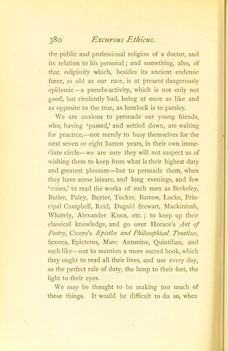 the public and professional religion of a doctor, and its relation to his personal; and something, also, of that religiosity which, besides its ancient endemic force, as old as our race, is at present dangerously epidemic—a pseudo-activity, which is not only not good, but virulently bad, being at once as like and as opposite to the true, as hemlock is to parsley. We are anxious to persuade our young friends, who, having ‘passed,’ and settled do^vn, are waiting for practice,—not merely to busy themselves for the next seven or eight barren years, in their own imme- diate circle^—we are sure they will not suspect us of wishing them to keep from what is their highest duty and greatest pleasure—but to persuade them, when they have some leisure, and long evenings, and few ‘ cases,’ to read the works of such men as Berkeley, Butler, Paley, Baxter, Tucker, Barrow, Locke, Prin- cipal Campbell, Reid, Dugald Stewart, Mackintosh, Whately, Alexander Knox, etc.; to keep up their classical knowledge, and go over Horace’s Art of Poetry, Cicero’s Epistles a7id Philosophical Treatises, Seneca, Epictetus, Marc Antonine, Quintilian, and such like—not to mention a more sacred book, which they ought to read all their lives, and use every day, as the perfect rule of duty, the lamp to their feet, the light to their eyes. We may be thought to be making too much of these things. It would be difficult to do so, when