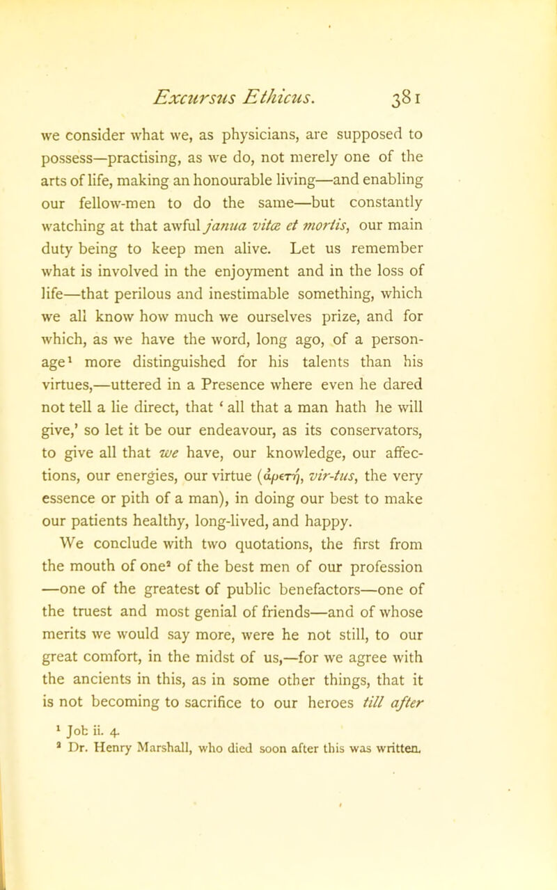 we consider what we, as physicians, are supposed to possess—practising, as we do, not merely one of the arts of life, making an honourable living—and enabling our fellow-men to do the same—but constantly watching at that awful jatiua vita et mortis, our main duty being to keep men alive. Let us remember what is involved in the enjoyment and in the loss of life—that perilous and inestimable something, which we all know how much we ourselves prize, and for which, as we have the word, long ago, of a person- age' more distinguished for his talents than his virtues,—uttered in a Presence where even he dared not tell a lie direct, that ‘ all that a man hath he will give,’ so let it be our endeavour, as its conservators, to give all that we have, our knowledge, our affec- tions, our energies, our virtue {apiTri, vir-tus, the very essence or pith of a man), in doing our best to make our patients healthy, long-lived, and happy. We conclude with two quotations, the first from the mouth of one* of the best men of our profession —one of the greatest of public benefactors—one of the truest and most genial of friends—and of whose merits we would say more, were he not still, to our great comfort, in the midst of us,—for we agree with the ancients in this, as in some other things, that it is not becoming to sacrifice to our heroes till after ' Job ii. 4. * Dr. Henry Marshall, who died soon after this was written.