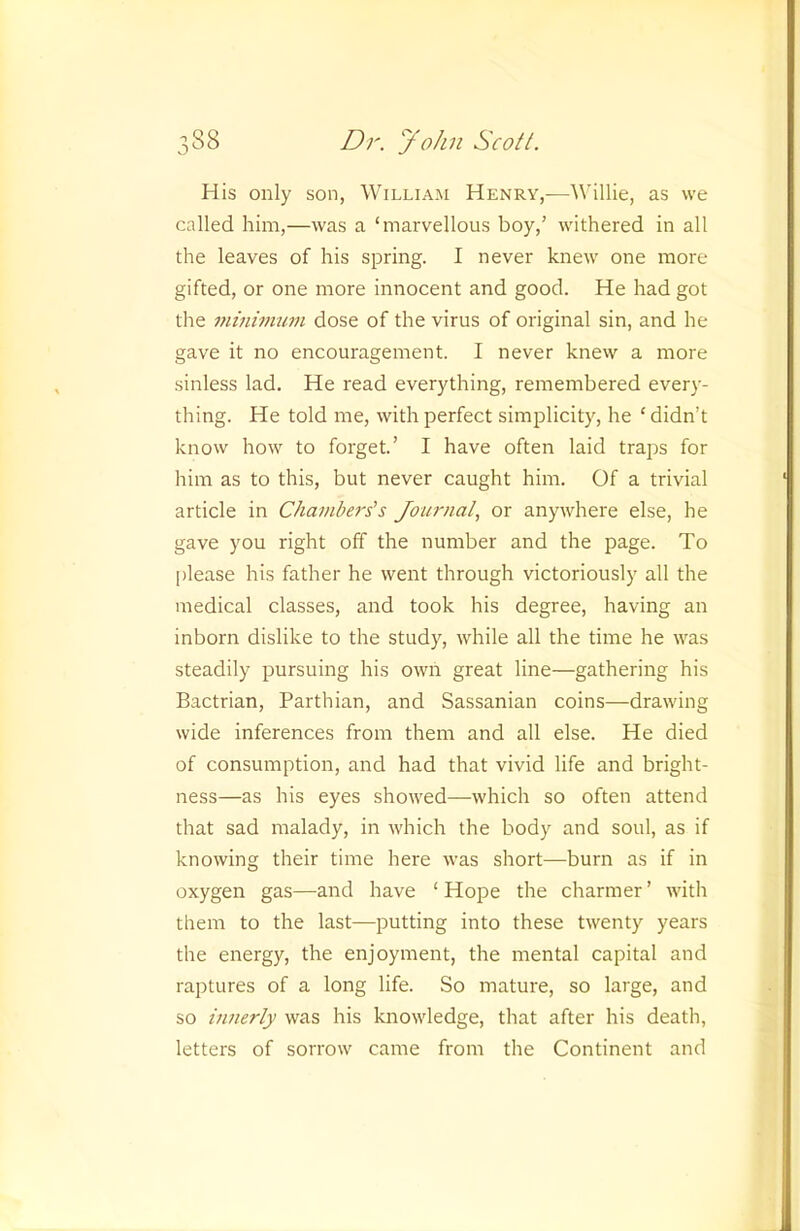 His only son, William Henry,-—Willie, as we called him,—was a ‘marvellous boy,’ withered in all the leaves of his spring. I never knew one more gifted, or one more innocent and good. He had got the miniimmi dose of the virus of original sin, and he gave it no encouragement. I never knew a more sinless lad. He read everything, remembered every- thing. He told me, with perfect simplicity, he ‘ didn’t know how to forget’ I have often laid traps for him as to this, but never caught him. Of a trivial article in Chambers's Journal., or anywhere else, he gave you right off the number and the page. To please his father he went through victoriously all the medical classes, and took his degree, having an inborn dislike to the study, while all the time he was steadily pursuing his own great line—gathering his Bactrian, Parthian, and Sassanian coins—drawing wide inferences from them and all else. He died of consumption, and had that vivid life and bright- ness—as his eyes showed—which so often attend that sad malady, in which the body and soul, as if knowing their time here was short—burn as if in oxygen gas—and have ‘ Hope the charmer ’ with them to the last—putting into these twenty years the energy, the enjoyment, the mental capital and raptures of a long life. So mature, so large, and so hinerly was his knowledge, that after his death, letters of sorrow came from the Continent and