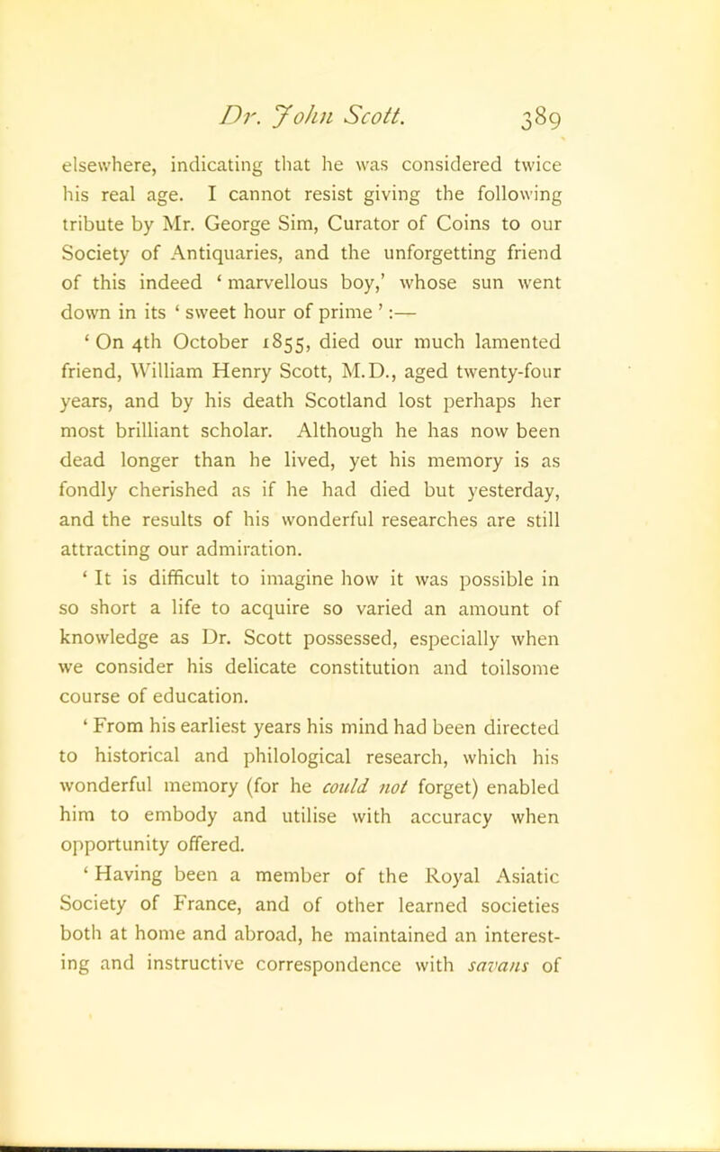 elsewhere, indicating that he was considered twice his real age. I cannot resist giving the following tribute by Mr. George Sim, Curator of Coins to our Society of Antiquaries, and the unforgetting friend of this indeed ‘ marvellous boy,’ whose sun went down in its ‘ sweet hour of prime ’;— ‘On 4th October 1855, died our much lamented friend, William Henry Scott, M.D., aged twenty-four years, and by his death Scotland lost perhaps her most brilliant scholar. Although he has now been dead longer than he lived, yet his memory is as fondly cherished as if he had died but yesterday, and the results of his wonderful researches are still attracting our admiration. ‘ It is difficult to imagine how it was possible in so short a life to acquire so varied an amount of knowledge as Dr. Scott possessed, especially when we consider his delicate constitution and toilsome course of education. ‘ From his earliest years his mind had been directed to historical and philological research, which his wonderful memory (for he could not forget) enabled him to embody and utilise with accuracy when opportunity offered. ‘ Having been a member of the Royal Asiatic Society of France, and of other learned societies both at home and abroad, he maintained an interest- ing and instructive correspondence with savans of