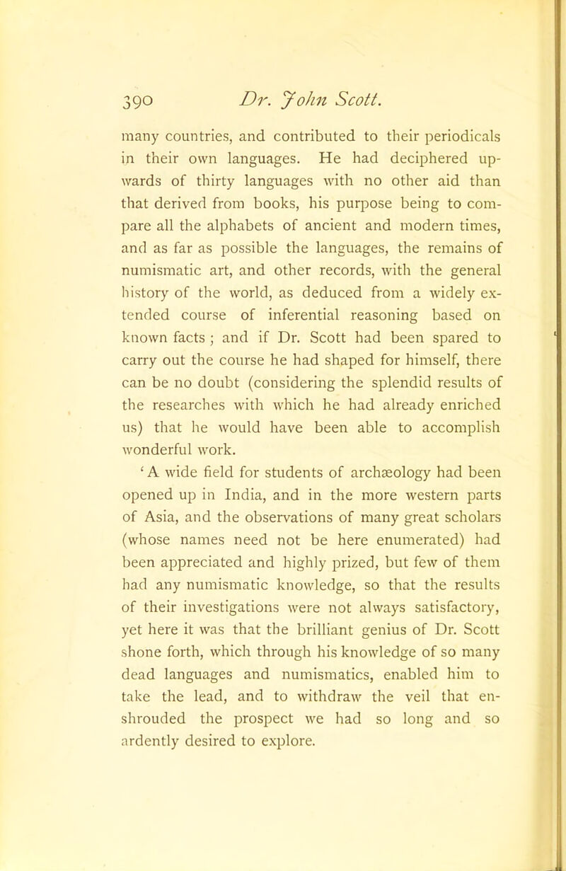 many countries, and contributed to their periodicals in their own languages. He had deciphered up- wards of thirty languages with no other aid than that derived from books, his purpose being to com- pare all the alphabets of ancient and modern times, and as far as possible the languages, the remains of numismatic art, and other records, with the general history of the world, as deduced from a widely ex- tended course of inferential reasoning based on known facts ; and if Dr. Scott had been spared to carry out the course he had shaped for himself, there can be no doubt (considering the splendid results of the researches with which he had already enriched us) that he would have been able to accomplish wonderful work. ‘ A wide field for students of archaeology had been opened up in India, and in the more western parts of Asia, and the observations of many great scholars (whose names need not be here enumerated) had been appreciated and highly prized, but few of them had any numismatic knowledge, so that the results of their investigations were not always satisfactory, yet here it was that the brilliant genius of Dr. Scott shone forth, which through his knowledge of so many dead languages and numismatics, enabled him to take the lead, and to withdraw the veil that en- shrouded the prospect we had so long and so ardently desired to explore.
