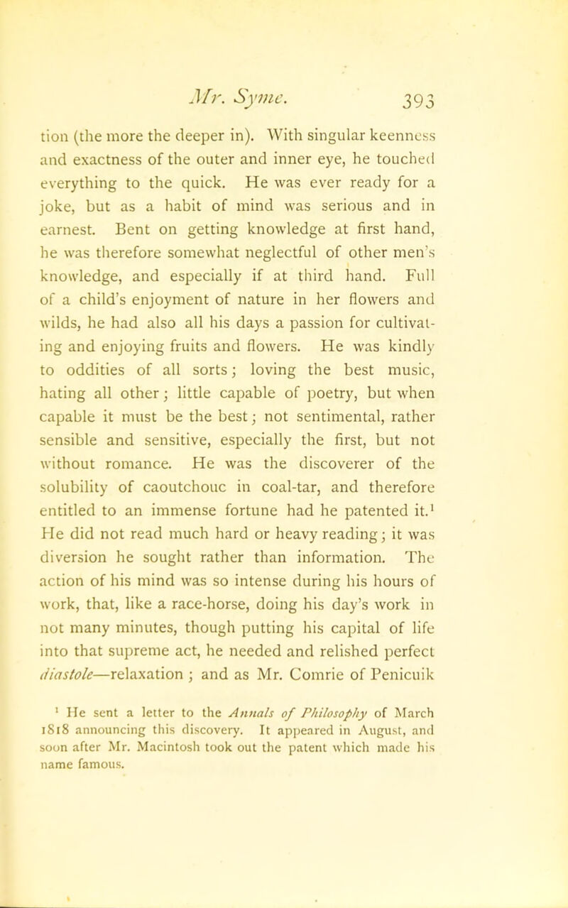 tion (the more the deeper in). With singular keenness and exactness of the outer and inner eye, he touched everything to the quick. He was ever ready for a joke, but as a habit of mind was serious and in earnest. Bent on getting knowledge at first hand, he was tlierefore somewhat neglectful of other men’s knowledge, and especially if at third hand. Full of a child’s enjoyment of nature in her flowers and wilds, he had also all his days a passion for cultivat- ing and enjoying fruits and flowers. He was kindly to oddities of all sorts; loving the best music, hating all other; little capable of poetry, but when capable it must be the best ■, not sentimental, rather sensible and sensitive, especially the first, but not without romance. He was the discoverer of the solubility of caoutchouc in coal-tar, and therefore entitled to an immense fortune had he patented it.' He did not read much hard or heavy reading; it was diversion he sought rather than information. The action of his mind was so intense during his hours of work, that, like a race-horse, doing his day’s work in not many minutes, though putting his capital of life into that supreme act, he needed and relished perfect diastole—relaxation ; and as Mr. Comrie of Penicuik ' He sent a letter to the Annals of Philosophy of March iSi8 announcing this discovery. It appeared in August, and soon after Mr. Macintosh took out the patent which made his name famous.