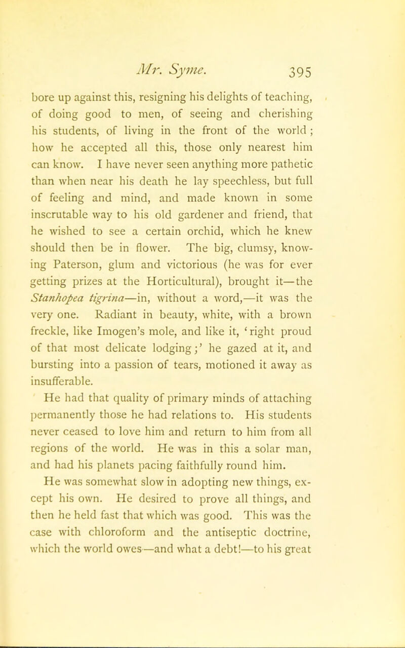 bore up against this, resigning his delights of teaching, of doing good to men, of seeing and cherishing his students, of living in the front of the world ; how he accepted all this, those only nearest him can know. I have never seen anything more pathetic than when near his death he lay speechless, but full of feeling and mind, and made known in some inscrutable way to his old gardener and friend, that he wished to see a certain orchid, which he knew should then be in flower. The big, clumsy, know- ing Paterson, glum and victorious (he was for ever getting prizes at the Horticultural), brought it—the Stanhopea tigrina—in, without a word,—it was the very one. Radiant in beauty, white, with a brown freckle, like Imogen’s mole, and like it, ‘ right proud of that most delicate lodging;’ he gazed at it, and bursting into a passion of tears, motioned it away as insufferable. He had that quality of primary minds of attaching permanently those he had relations to. His students never ceased to love him and return to him from all regions of the world. He was in this a solar man, and had his planets pacing faithfully round him. He was somewhat slow in adopting new things, ex- cept his own. He desired to prove all things, and then he held fast that which was good. This was the case with chloroform and the antiseptic doctrine, which the world owes—and what a debt!—to his great