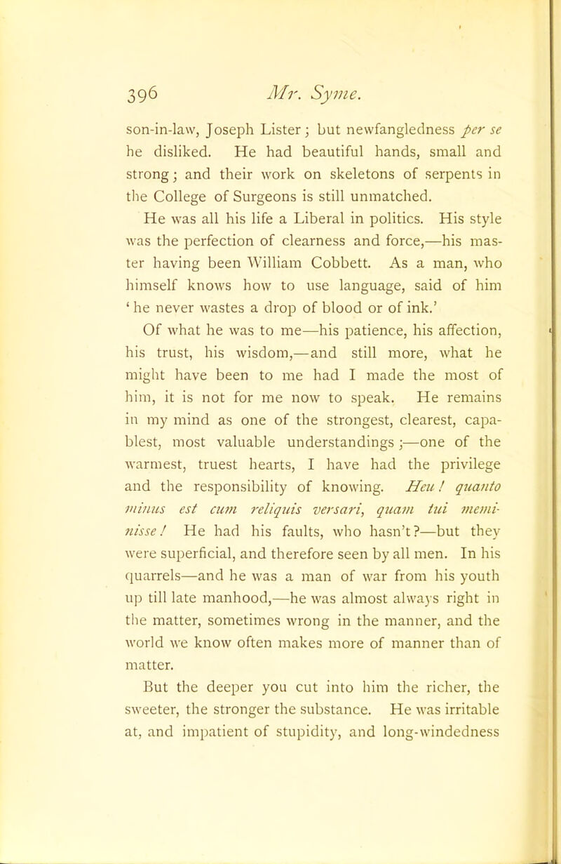 son-in-law, Joseph Lister; but newfangleclness per se he disliked. He had beautiful hands, small and strong; and their work on skeletons of serpents in the College of Surgeons is still unmatched. He was all his life a Liberal in politics. His style was the perfection of clearness and force,—his mas- ter having been William Cobbett. As a man, who himself knows how to use language, said of him ‘ he never wastes a drop of blood or of ink.’ Of what he was to me—his patience, his affection, his trust, his wisdom,—and still more, what he might have been to me had I made the most of him, it is not for me now to speak. He remains in my mind as one of the strongest, clearest, capa- blest, most valuable understandings;—one of the warmest, truest hearts, I have had the privilege and the responsibility of knowing. Hcu! quanto minus est cwn reliquis versari, quani iui mend- nisse! He had his faults, who hasn’t?—but they were superficial, and therefore seen by all men. In his (juarrels—and he was a man of war from his youth up till late manhood,—he was almost always right in the matter, sometimes wrong in the manner, and the world we know often makes more of manner than of matter. But the deeper you cut into him the richer, the sweeter, the stronger the substance. He was irritable at, and impatient of stupidity, and long-windedness