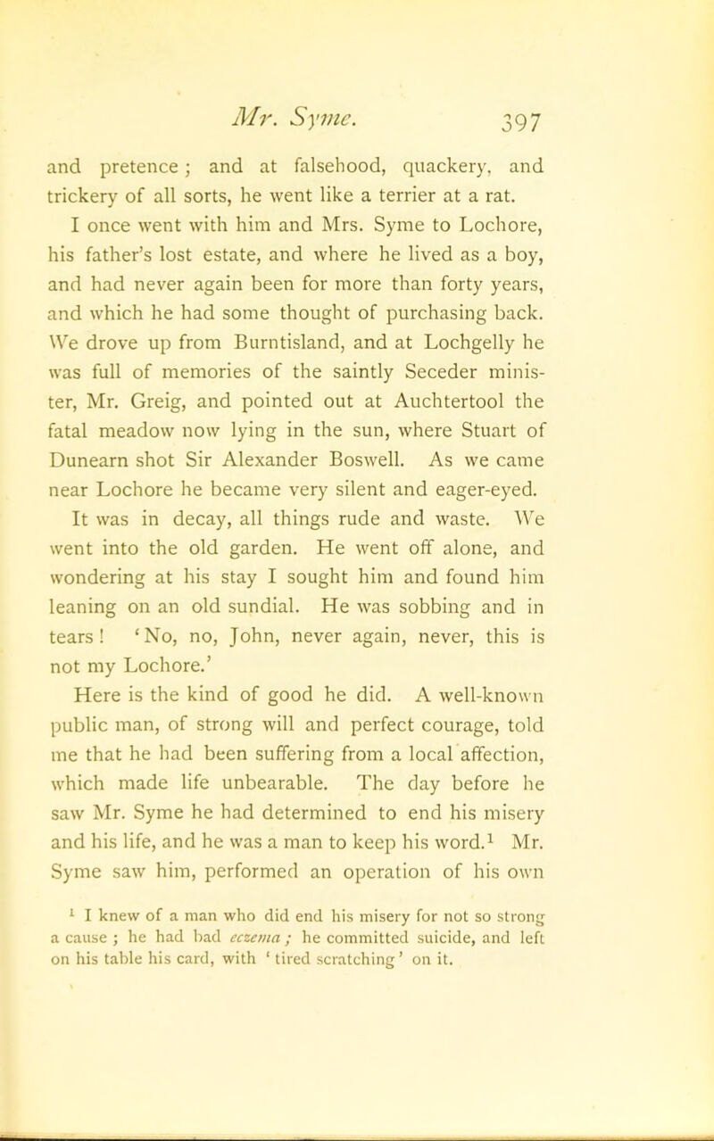 and pretence; and at falsehood, quackery, and trickery of all sorts, he went like a terrier at a rat. I once went with him and Mrs. Syme to Lochore, his father’s lost estate, and where he lived as a boy, and had never again been for more than forty years, and which he had some thought of purchasing back. We drove up from Burntisland, and at Lochgelly he was full of memories of the saintly Seceder minis- ter, Mr. Greig, and pointed out at Auchtertool the fatal meadow now lying in the sun, where Stuart of Dunearn shot Sir Alexander Boswell. As we came near Lochore he became very silent and eager-eyed. It was in decay, all things rude and waste. W’e went into the old garden. He went off alone, and wondering at his stay I sought him and found him leaning on an old sundial. He was sobbing and in tears! ‘No, no, John, never again, never, this is not my Lochore.’ Here is the kind of good he did. A well-known public man, of strong will and perfect courage, told me that he had been suffering from a local affection, which made life unbearable. The day before he saw Mr. Syme he had determined to end his misery and his life, and he was a man to keep his word.^ Mr. Syme saw him, performed an operation of his own ‘ I knew of a man who did end his misery for not so strong a cause ; he had bad eczema ; he committed suicide, and left on his table his card, with ‘ tired scratching ’ on it.