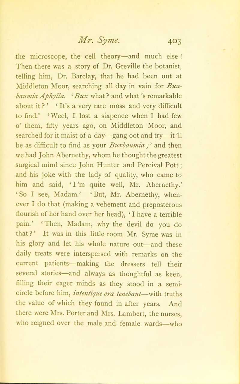 the microscope, the cell theory—and much else ! Then there was a story of Dr. Greville the botanist, telling him, Dr. Barclay, that he had been out at Middleton Moor, searching all day in vain for £ux- baumia Aphylla. ^ Bux what ? and what’s remarkable about it ? ’ ‘ It’s a very rare moss and very difficult to find.’ ‘ Weel, I lost a sixpence when I had few o’ them, fifty years ago, on Middleton Moor, and searched for it maist of a day—gang oot and try—it ’ll be as difficult to find as your Buxbaumia ; ’ and then we had John Abernethy, whom he thought the greatest surgical mind since John Hunter and Percival Pott; and his joke with the lady of quality, who came to him and said, ‘ 1 ’m quite well, Mr. Abernethy.’ ‘ So I see, Madam.’ ‘ But, Mr. Abernethy, when- ever I do that (making a vehement and preposterous flourish of her hand over her head), ‘ I have a terrible pain.’ ‘Then, Madam, why the devil do you do that?’ It was in this little room Mr. Syme was in his glory and let his whole nature out—and these daily treats were interspersed with remarks on the current patients—making the dressers tell their several stories—and always as thoughtful as keen, filling their eager minds as they stood in a semi- circle before him, intentique ora tenebant—with truths the value of which they found in after years. And there were Mrs. Porter and Mrs. Lambert, the nurses, who reigned over the male and female wards—who