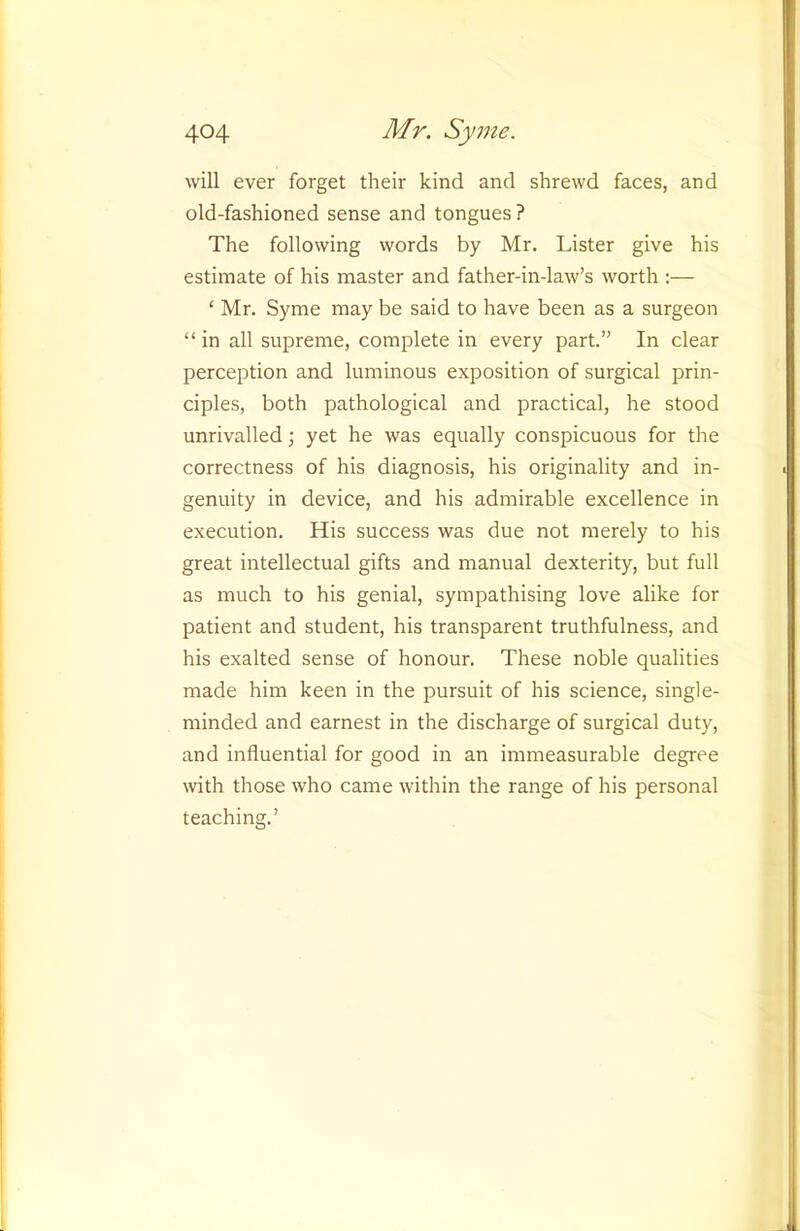 will ever forget their kind and shrewd faces, and old-fashioned sense and tongues ? The following words by Mr. Lister give his estimate of his master and father-in-law’s worth :— ‘ Mr. Syme may be said to have been as a surgeon “ in all supreme, complete in every part.” In clear perception and luminous exposition of surgical prin- ciples, both pathological and practical, he stood unrivalled; yet he was equally conspicuous for the correctness of his diagnosis, his originality and in- genuity in device, and his admirable excellence in execution. His success was due not merely to his great intellectual gifts and manual dexterity, but full as much to his genial, sympathising love alike for patient and student, his transparent truthfulness, and his exalted sense of honour. These noble qualities made him keen in the pursuit of his science, single- minded and earnest in the discharge of surgical duty, and influential for good in an immeasurable degree with those who came within the range of his personal teaching.’