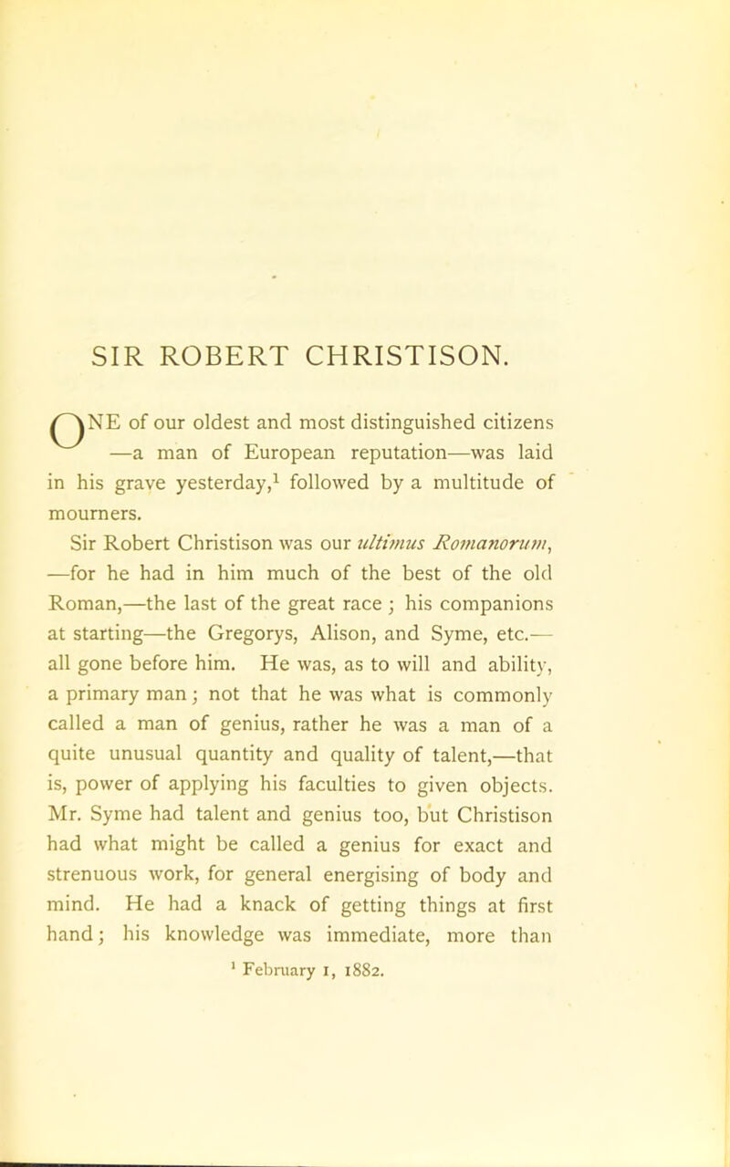 SIR ROBERT CHRISTISON. of our oldest and most distinguished citizens —a man of European reputation—was laid in his grave yesterday/ followed by a multitude of mourners. Sir Robert Christison was our ultimus Romanorum, —for he had in him much of the best of the old Roman,—the last of the great race ; his companions at starting—the Gregorys, Alison, and Syme, etc.— all gone before him. He was, as to will and ability, a primary man; not that he was what is commonly called a man of genius, rather he was a man of a quite unusual quantity and quality of talent,—that is, power of applying his faculties to given objects. Mr. Syme had talent and genius too, but Christison had what might be called a genius for exact and strenuous work, for general energising of body and mind. He had a knack of getting things at first hand; his knowledge was immediate, more than ' Febniary i, 1882.