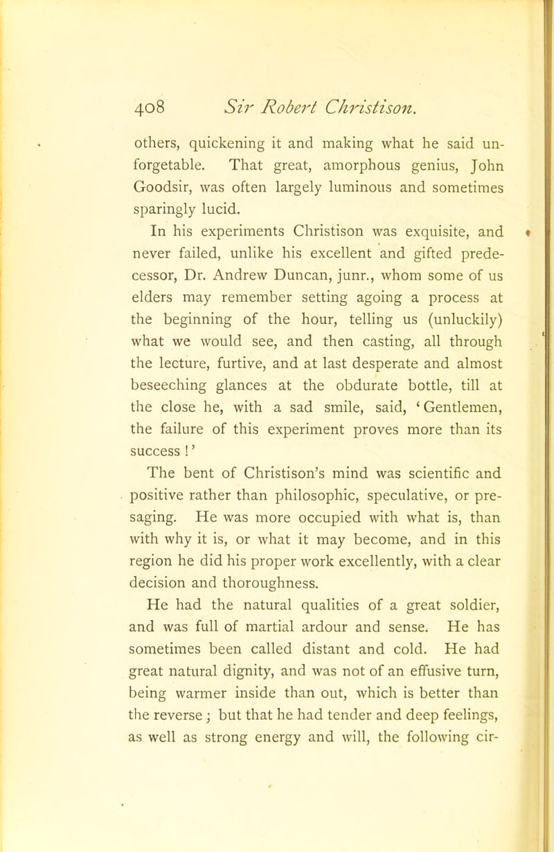 others, quickening it and making what he said un- forgetable. That great, amorphous genius, John Goodsir, was often largely luminous and sometimes sparingly lucid. In his experiments Christison was exquisite, and never failed, unlike his excellent and gifted prede- cessor, Dr. Andrew Duncan, junr., whom some of us elders may remember setting agoing a process at the beginning of the hour, telling us (unluckily) what we would see, and then casting, all through the lecture, furtive, and at last desperate and almost beseeching glances at the obdurate bottle, till at the close he, with a sad smile, said, ‘ Gentlemen, the failure of this experiment proves more than its success ! ’ The bent of Christison’s mind was scientific and positive rather than philosophic, speculative, or pre- saging. He was more occupied with what is, than with why it is, or what it may become, and in this region he did his proper work excellently, with a clear decision and thoroughness. He had the natural qualities of a great soldier, and was full of martial ardour and sense. He has sometimes been called distant and cold. He had great natural dignity, and was not of an effusive turn, being warmer inside than out, which is better than the reverse; but that he had tender and deep feelings, as well as strong energy and will, the following cir-