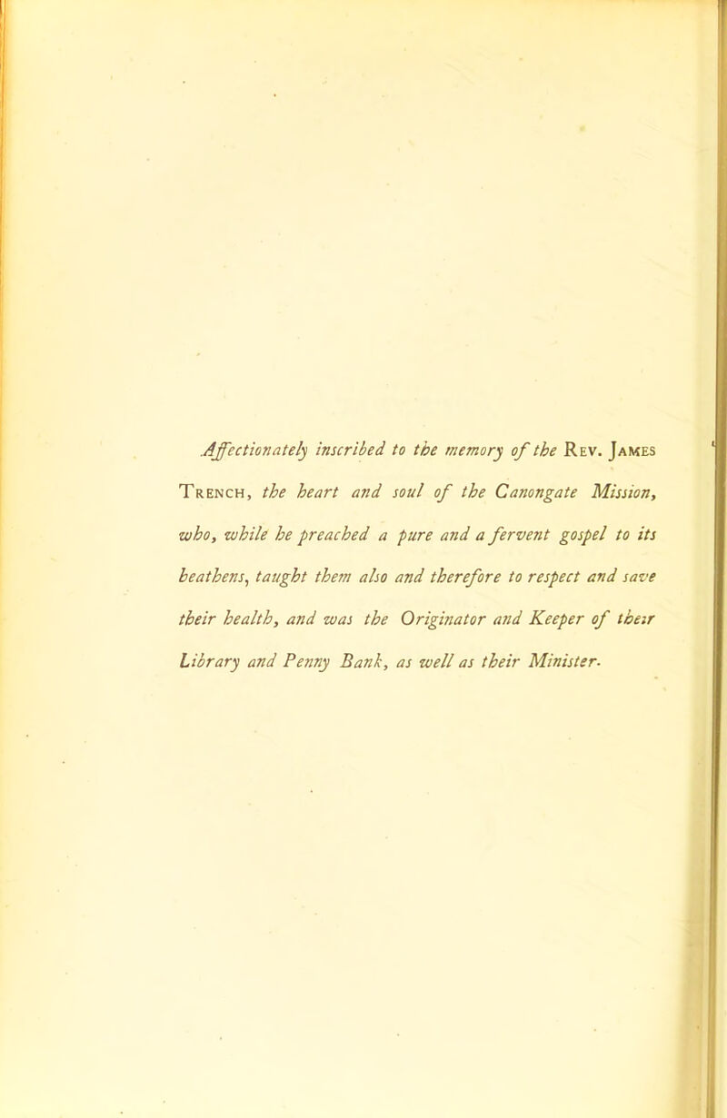 Affectionately inscribed to the memory of the Rev. James Trench, the heart and soul of the Canongate Mission, who, while he preached a pure and a fervent gospel to its heathens^ taught them also and therefore to respect and save their health, and was the Originator atid Keeper of their Library and Penny Bank, as well as their Minister.