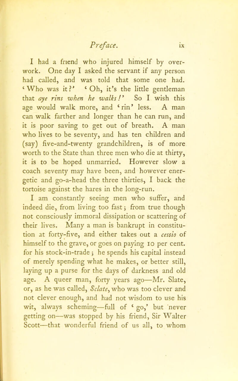 I had a friend who injured himself by over- work. One day I asked the servant if any person had called, and was told that some one had. ‘Who was it?' ‘Oh, it’s the little gentleman that aye rtns when he walks !* So I wish this age would walk more, and ‘rin’ less. A man can walk farther and longer than he can run, and it is poor saving to get out of breath. A man who lives to be seventy, and has ten children and (say) five-and-twenty grandchildren, is of more worth to the State than three men who die at thirty, it is to be hoped unmarried. However slow a coach seventy may have been, and however ener- getic and go-a-head the three thirties, I back the tortoise against the hares in the long-run. I am constantly seeing men who suffer, and indeed die, from living too fast; from true though not consciously immoral dissipation or scattering of their lives. Many a man is bankrupt in constitu- tion at forty-five, and either takes out a cessio of himself to the grave, or goes on paying lo per cent, for his stock-in-trade ; he spends his capital instead of merely spending what he makes, or better still, laying up a purse for the days of darkness and old age. A queer man, forty years ago—Mr. Slate, or, as he was called, Sclate., who was too clever and not clever enough, and had not wisdom to use his wit, always scheming—full of ‘ go,’ but 'never getting on—was stopped by his friend, Sir Walter Scott—that wonderful friend of us all, to whom