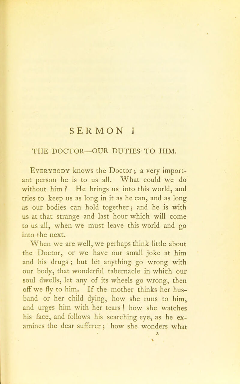 THE DOCTOR—OUR DUTIES TO HIM. Everybody knows the Doctor; a very import- ant person he is to us all. What could we do without him ? He brings us into this world, and tries to keep us as long in it as he can, and as long as our bodies can hold together; and he is with us at that strange and last hour which will come to us all, when we must leave this world and go into the next. When we are well, we perhaps think little about the Doctor, or we have our small joke at him and his drugs ; but let anything go wrong with our body, that wonderful tabernacle in which our soul dwells, let any of its wheels go wrong, then off we fly to him. If the mother thinks her hus- band or her child dying, how she runs to him, and urges him with her tears ! how she watches his face, and follows his searching eye, as he ex- amines the dear sufferer; how she wonders what 3