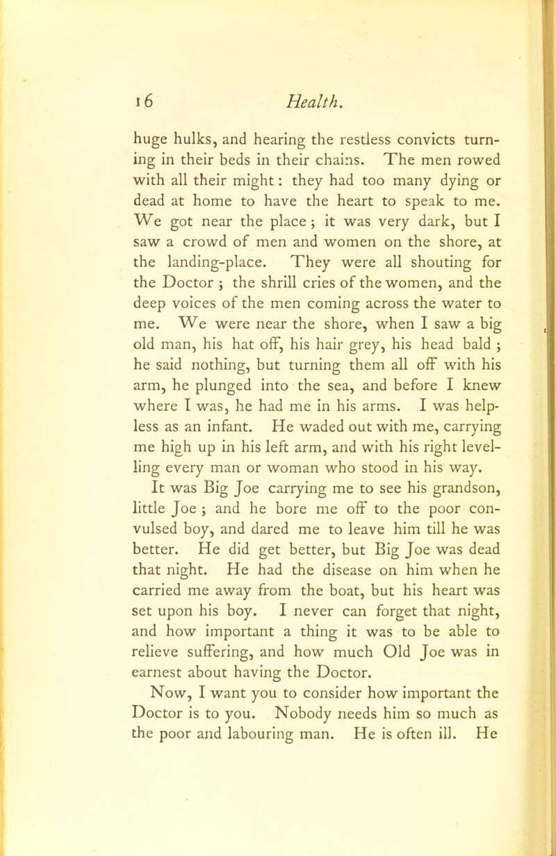 huge hulks, and hearing the restless convicts turn- ing in their beds in their chains. The men rowed with all their might: they had too many dying or dead at home to have the heart to speak to me. We got near the place; it was very dark, but I saw a crowd of men and women on the shore, at the landing-place. They were all shouting for the Doctor ; the shrill cries of the women, and the deep voices of the men coming across the water to me. We were near the shore, when I saw a big old man, his hat off, his hair grey, his head bald ; he said nothing, but turning them all ofF with his arm, he plunged into the sea, and before I knew where I was, he had me in his arms. I was help- less as an infant. He waded out with me, carrying me high up in his left arm, and with his right level- ling every man or woman who stood in his way. It was Big Joe carrying me to see his grandson, little Joe ; and he bore me off to the poor con- vulsed boy, and dared me to leave him till he was better. He did get better, but Big Joe was dead that night. He had the disease on him when he carried me away from the boat, but his heart was set upon his boy. I never can forget that night, and how important a thing it was to be able to relieve suffering, and how much Old Joe was in earnest about having the Doctor. Now, I want you to consider how important the Doctor is to you. Nobody needs him so much as the poor and labouring man. He is often ill. He