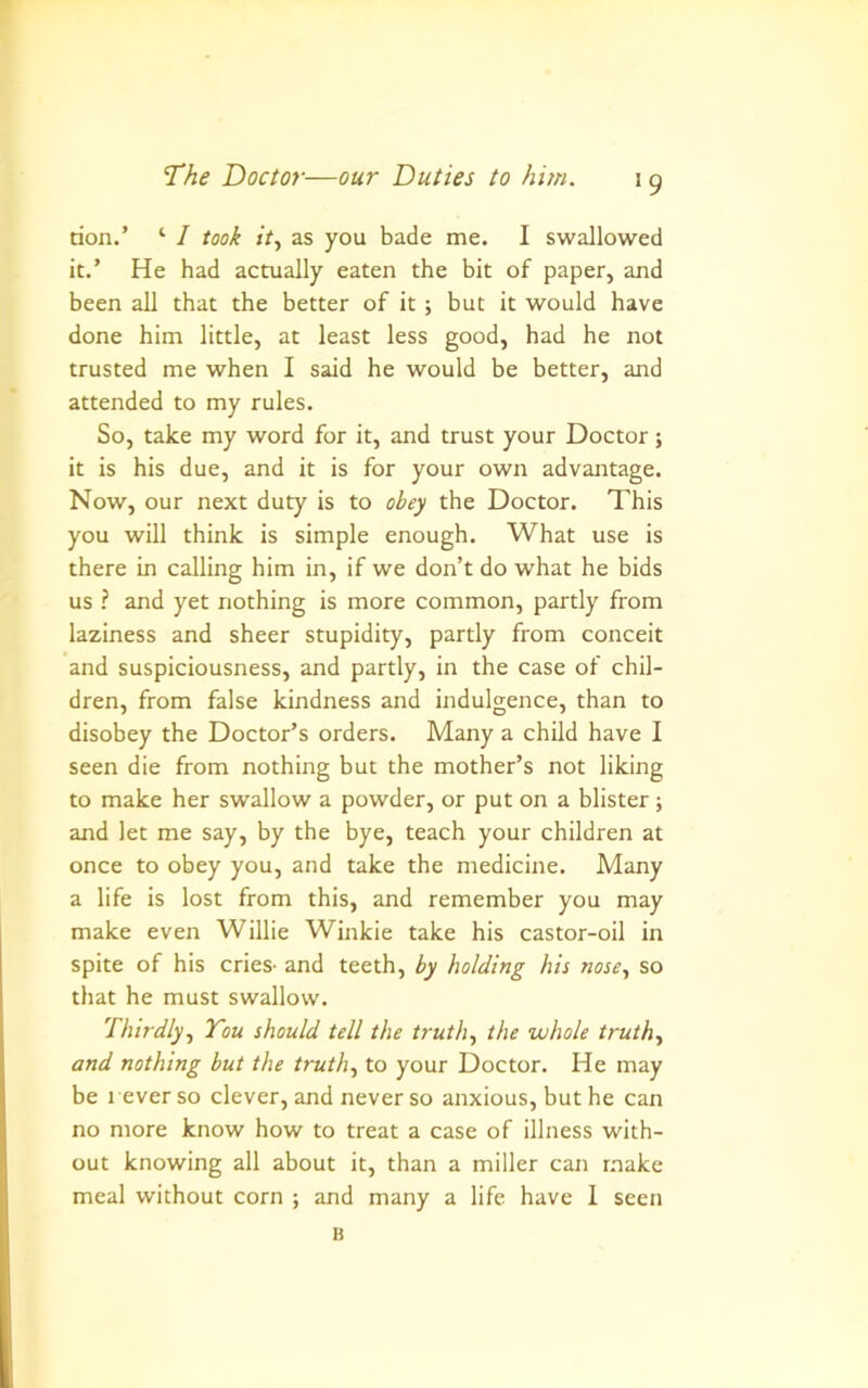 *9 don.’ ‘ / took it, as you bade me. I swallowed it.’ He had actually eaten the bit of paper, and been all that the better of it ; but it would have done him little, at least less good, had he not trusted me when I said he would be better, and attended to my rules. So, take my word for it, and trust your Doctor ; it is his due, and it is for your own advantage. Now, our next duty is to obey the Doctor. This you will think is simple enough. What use is there in calling him in, if we don’t do what he bids us ? and yet nothing is more common, partly from laziness and sheer stupidity, partly from conceit and suspiciousness, and partly, in the case of chil- dren, from false kindness and indulgence, than to disobey the Doctor’s orders. Many a child have I seen die from nothing but the mother’s not liking to make her swallow a powder, or put on a blister ; and let me say, by the bye, teach your children at once to obey you, and take the medicine. Many a life is lost from this, and remember you may make even Willie Winkie take his castor-oil in spite of his cries- and teeth, by holding his nose, so that he must swallow. Thirdly, You should tell the truth, the whole truth, and nothing but the truth, to your Doctor. He may be l ever so clever, and never so anxious, but he can no more know how to treat a case of illness with- out knowing all about it, than a miller can r.aake meal without corn ; and many a life have 1 seen K