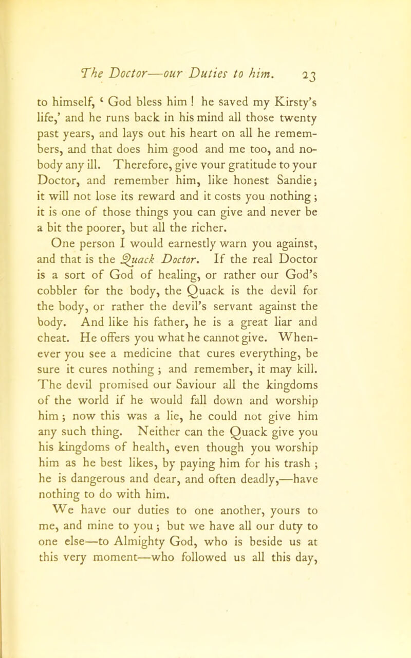 to himself, ‘ God bless him ! he saved my Kirsty’s life,’ and he runs back in his mind all those twenty past years, and lays out his heart on all he remem- bers, and that does him good and me too, and no- body any ill. Therefore, give your gratitude to your Doctor, and remember him, like honest Sandie; it will not lose its reward and it costs you nothing; it is one of those things you can give and never be a bit the poorer, but all the richer. One person I would earnestly warn you against, and that is the ^ack Doctor. If the real Doctor is a sort of God of healing, or rather our God’s cobbler for the body, the Quack is the devil for the body, or rather the devil’s servant against the body. And like his father, he is a great liar and cheat. He oilers you what he cannot give. When- ever you see a medicine that cures everything, be sure it cures nothing ; and remember, it may kill. The devil promised our Saviour all the kingdoms of the world if he would fall down and worship him ; now this was a lie, he could not give him any such thing. Neither can the Quack give you his kingdoms of health, even though you worship him as he best likes, by paying him for his trash ; he is dangerous and dear, and often deadly,—have nothing to do with him. We have our duties to one another, yours to me, and mine to you ; but we have all our duty to one else—to Almighty God, who is beside us at this very moment—who followed us all this day.