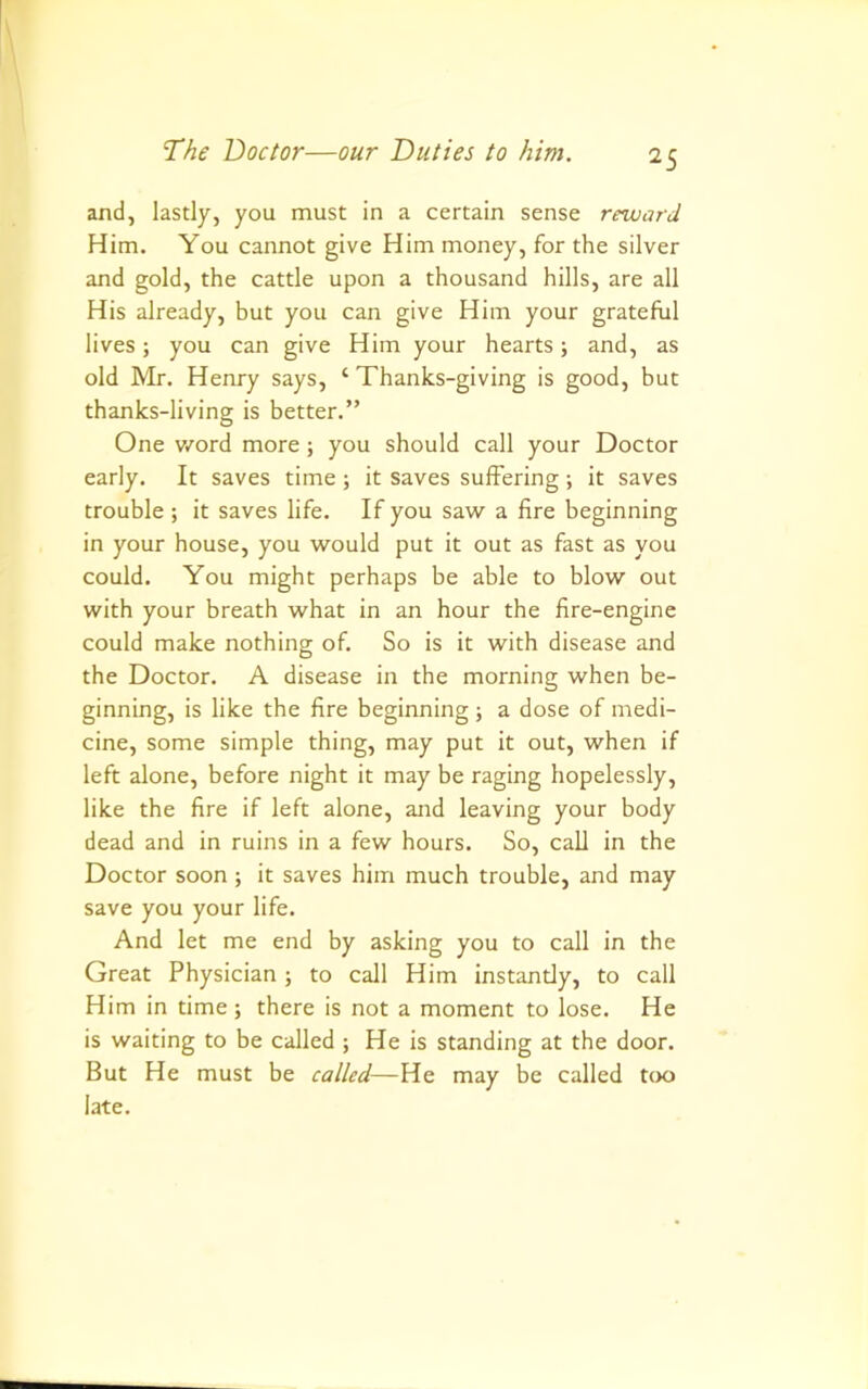 and, lastly, you must in a certain sense reward Him. You cannot give Him money, for the silver and gold, the cattle upon a thousand hills, are all His already, but you can give Him your grateful lives; you can give Him your hearts; and, as old Mr. Henry says, ‘ Thanks-giving is good, but thanks-living is better.” One word more ; you should call your Doctor early. It saves time ; it saves suffering ; it saves trouble ; it saves life. If you saw a fire beginning in your house, you would put it out as fast as you could. You might perhaps be able to blow out with your breath what in an hour the fire-engine could make nothing of. So is it with disease and the Doctor. A disease in the morning when be- ginning, is like the fire beginning ; a dose of medi- cine, some simple thing, may put it out, when if left alone, before night it may be raging hopelessly, like the fire if left alone, and leaving your body dead and in ruins in a few hours. So, call in the Doctor soon; it saves him much trouble, and may save you your life. And let me end by asking you to call in the Great Physician; to call Him instantly, to call Him in time; there is not a moment to lose. He is waiting to be called ; He is standing at the door. But He must be called—He may be called too late.