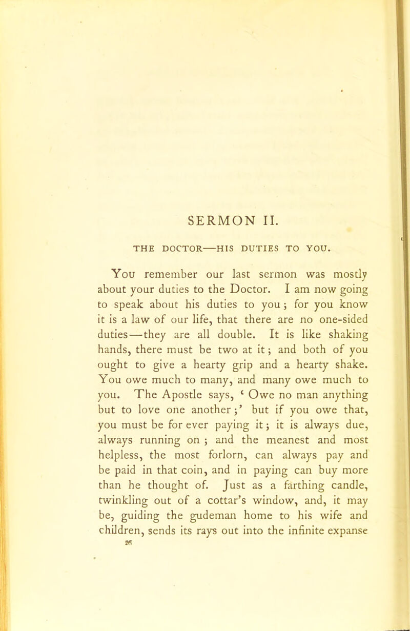 SERMON II. THE DOCTOR HIS DUTIES TO YOU. You remember our last sermon was mostly about your duties to the Doctor. I am now going to speak about his duties to you; for you know it is a law of our life, that there are no one-sided duties — they are all double. It is like shaking hands, there must be two at it; and both of you ought to give a hearty grip and a hearty shake. You owe much to many, and many owe much to you. The Apostle says, ‘ Owe no man anything but to love one another;’ but if you owe that, you must be for ever paying it; it is always due, always running on ; and the meanest and most helpless, the most forlorn, can always pay and be paid in that coin, and in paying can buy more than he thought of. Just as a farthing candle, twinkling out of a cottar’s window, and, it may be, guiding the gudeman home to his wife and children, sends its rays out into the infinite expanse