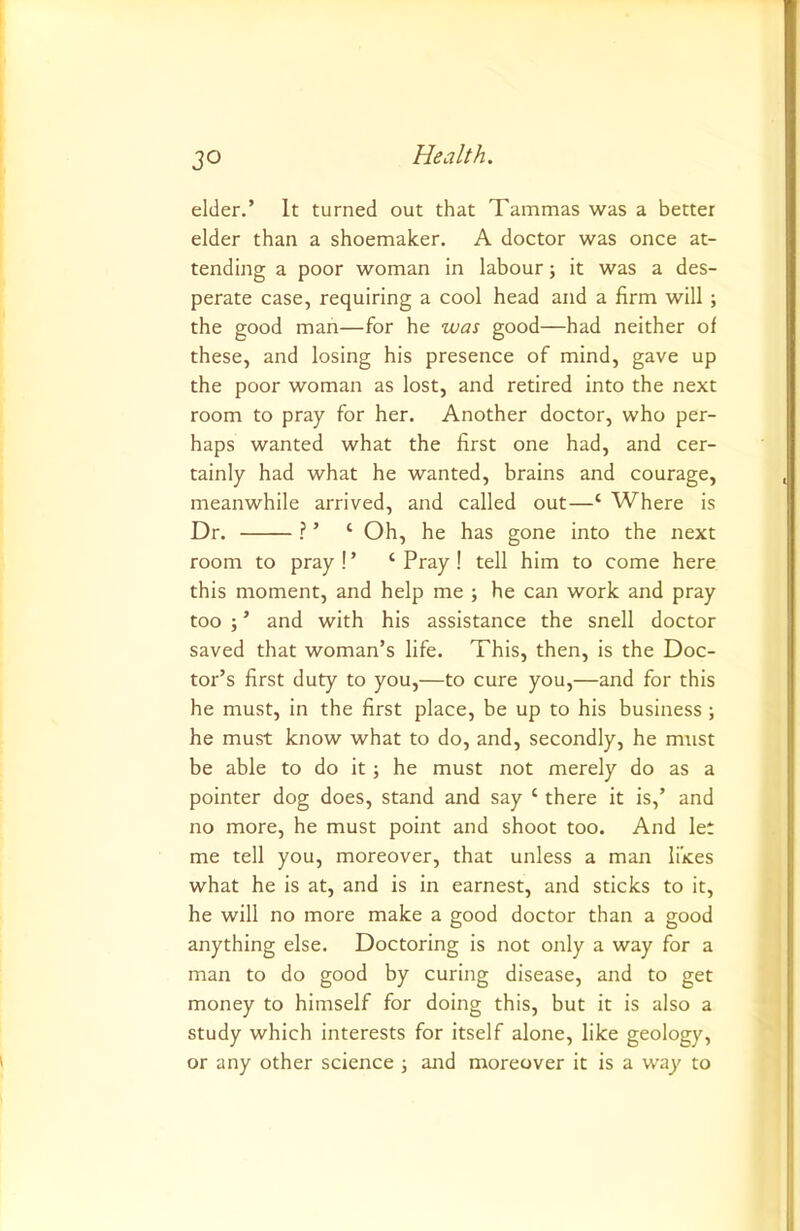 JO elder.’ It turned out that Tammas was a better elder than a shoemaker. A doctor was once at- tending a poor woman in labour; it was a des- perate case, requiring a cool head and a firm will ; the good man—for he was good—had neither of these, and losing his presence of mind, gave up the poor woman as lost, and retired into the next room to pray for her. Another doctor, who per- haps wanted what the first one had, and cer- tainly had what he wanted, brains and courage, meanwhile arrived, and called out—‘ Where is Dr. ? ’ ‘ Oh, he has gone into the next room to pray!’ ‘Pray! tell him to come here this moment, and help me ; he can work and pray too ; ’ and with his assistance the snell doctor saved that woman’s life. This, then, is the Doc- tor’s first duty to you,—to cure you,—and for this he must, in the first place, be up to his business ; he must know what to do, and, secondly, he must be able to do it; he must not merely do as a pointer dog does, stand and say ‘ there it is,’ and no more, he must point and shoot too. And let me tell you, moreover, that unless a man likes what he is at, and is in earnest, and sticks to it, he will no more make a good doctor than a good anything else. Doctoring is not only a way for a man to do good by curing disease, and to get money to himself for doing this, but it is also a study which interests for itself alone, like geology, or any other science and moreover it is a way to