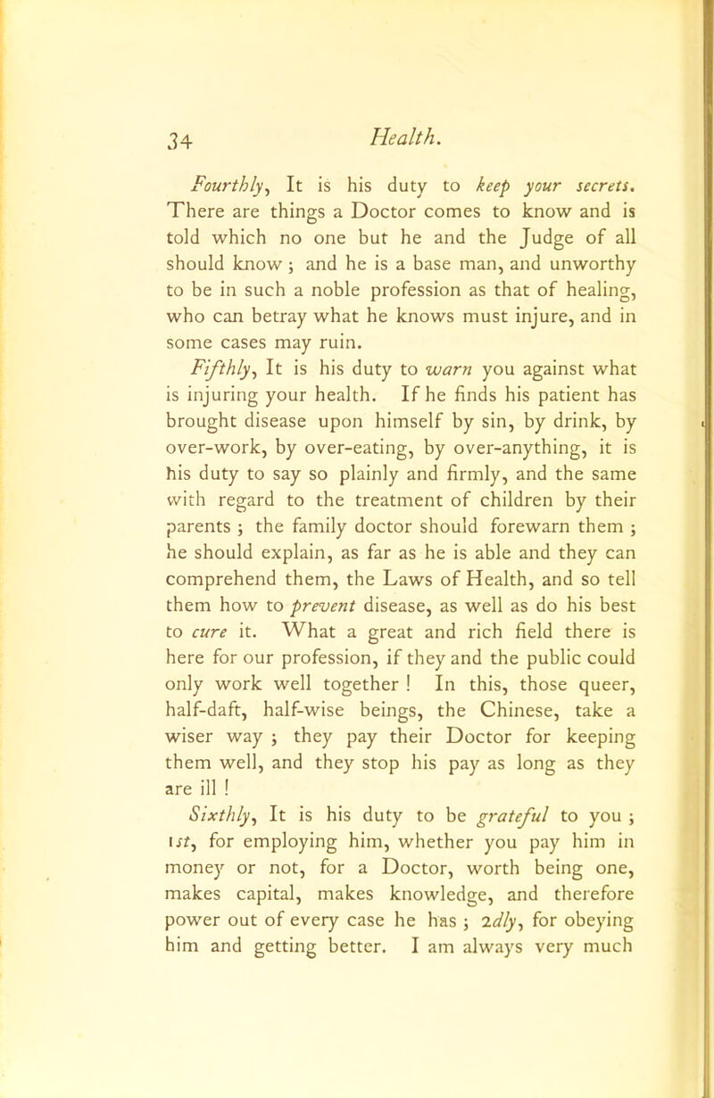 Fourthly., It is his duty to keep your secrets. There are things a Doctor comes to know and is told which no one but he and the Judge of all should know; and he is a base man, and unworthy to be in such a noble profession as that of healing, who can betray what he knows must injure, and in some cases may ruin. Fifthly, It is his duty to warn you against what is injuring your health. If he finds his patient has brought disease upon himself by sin, by drink, by over-work, by over-eating, by over-anything, it is his duty to say so plainly and firmly, and the same with regard to the treatment of children by their parents ; the family doctor should forewarn them ; he should explain, as far as he is able and they can comprehend them, the Laws of Health, and so tell them how to prevent disease, as well as do his best to cure it. What a great and rich field there is here for our profession, if they and the public could only work well together ! In this, those queer, half-daft, half-wise beings, the Chinese, take a wiser way ; they pay their Doctor for keeping them well, and they stop his pay as long as they are ill ! Sixthly, It is his duty to be grateful to you ; irr, for employing him, whether you pay him in money or not, for a Doctor, worth being one, makes capital, makes knowledge, and therefore power out of every case he has ; idly, for obeying him and getting better. I am always very much