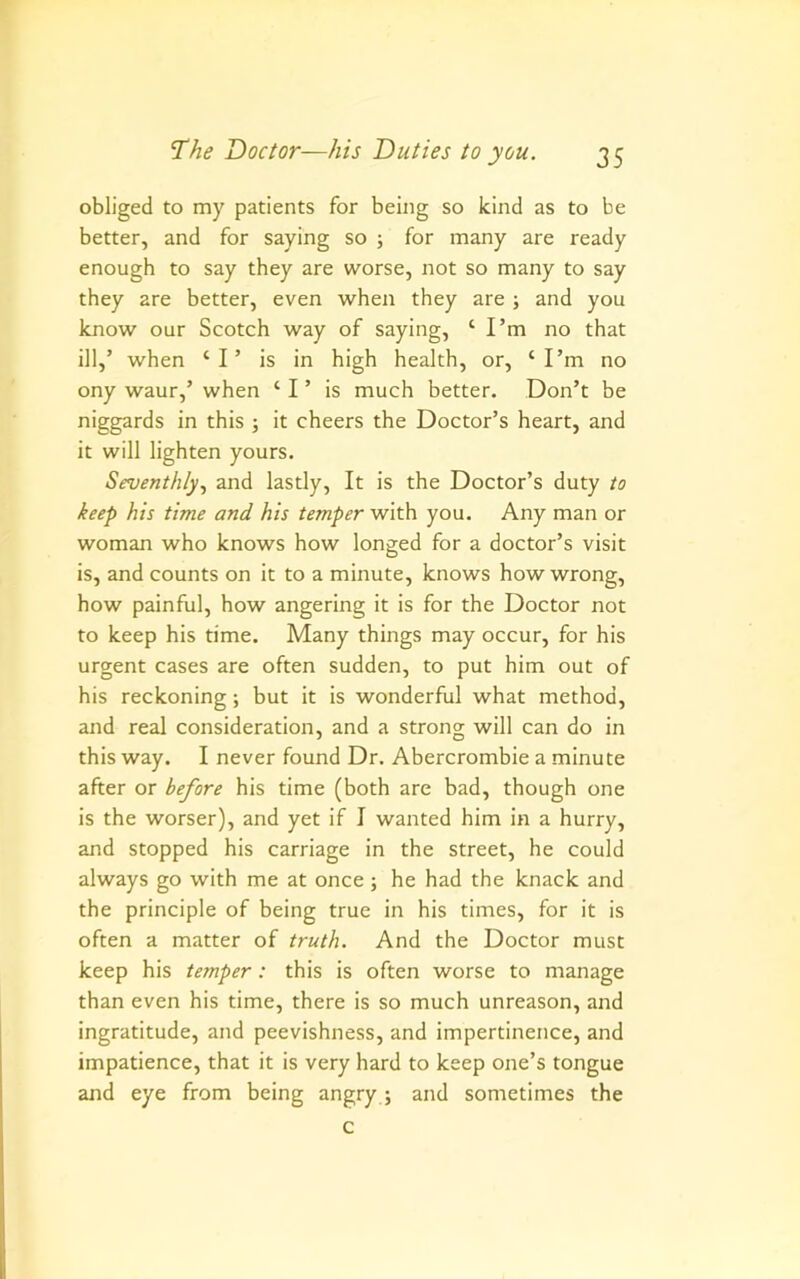 obliged to my patients for being so kind as to be better, and for saying so ; for many are ready enough to say they are worse, not so many to say they are better, even when they are ; and you know our Scotch way of saying, ‘I’m no that ill,’ when ‘I’ is in high health, or, ‘I’m no ony waur,’ when ‘ I ’ is much better. Don’t be niggards in this ; it cheers the Doctor’s heart, and it will lighten yours. Seventhly., and lastly. It is the Doctor’s duty to keep his time and his temper with you. Any man or woman who knows how longed for a doctor’s visit is, and counts on it to a minute, knows how wrong, how painful, how angering it is for the Doctor not to keep his time. Many things may occur, for his urgent cases are often sudden, to put him out of his reckoning; but it is wonderful what method, and real consideration, and a strong will can do in this way. I never found Dr. Abercrombie a minute after or before his time (both are bad, though one is the worser), and yet if I wanted him in a hurry, and stopped his carriage in the street, he could always go with me at once; he had the knack and the principle of being true in his times, for it is often a matter of truth. And the Doctor must keep his temper: this is often worse to manage than even his time, there is so much unreason, and ingratitude, and peevishness, and impertinence, and impatience, that it is very hard to keep one’s tongue and eye from being angry; and sometimes the c