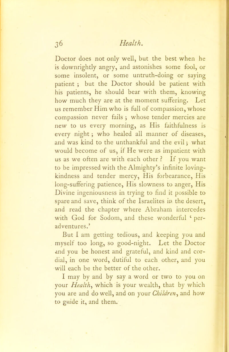 Doctor does not only well, but the best when he is downrightly angry, and astonishes some fool, or some insolent, or some untruth-doing or saying patient ; but the Doctor should be patient with his patients, he should bear with them, knowing how much they are at the moment suffering. Let us remember Him who is full of compassion, whose compassion never fails ; whose tender mercies are new to us every morning, as His faithfulness is every night; who healed all manner of diseases, and was kind to the unthankful and the evil; what would become of us, if He were as impatient with us as we often are with each other ? If you want to be impressed with the Almighty’s infinite loving- kindness and tender mercy. His forbearance. His long-suffering patience. His slowness to anger. His Divine ingeniousness in trying to find it possible to spare and save, think of the Israelites in the desert, and read the chapter where Abraham intercedes with God for Sodom, and these wonderful ‘ per- adventures.’ But I am getting tedious, and keeping you and myself too long, so good-night. Let the Doctor and you be honest and grateful, and kind and cor- dial, in one word, dutiful to each other, and you will each be the better of the other. I may by and by say a word or two to you on your Healthy which is your wealth, that by which you are and do well, and on your Children^ and how to guide it, and them.