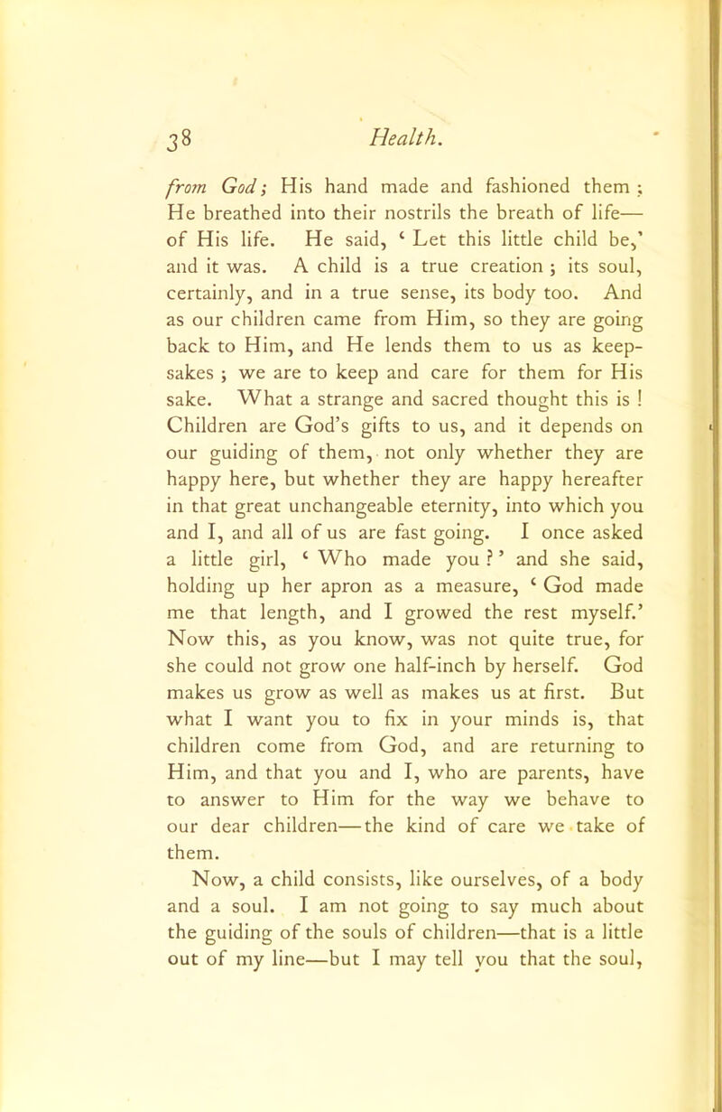 from God; His hand made and fashioned them ; He breathed into their nostrils the breath of life— of His life. He said, ‘ Let this little child be,’ and it was. A child is a true creation ; its soul, certainly, and in a true sense, its body too. And as our children came from Him, so they are going back to Him, and He lends them to us as keep- sakes ; we are to keep and care for them for His sake. What a strange and sacred thought this is ! Children are God’s gifts to us, and it depends on our guiding of them, not only whether they are happy here, but whether they are happy hereafter in that great unchangeable eternity, into which you and I, and all of us are fast going. I once asked a little girl, ‘ Who made you ? ’ and she said, holding up her apron as a measure, ‘ God made me that length, and I growed the rest myself.’ Now this, as you know, was not quite true, for she could not grow one half-inch by herself. God makes us grow as well as makes us at first. But what I want you to fix in your minds is, that children come from God, and are returning to Him, and that you and I, who are parents, have to answer to Him for the way we behave to our dear children—the kind of care we take of them. Now, a child consists, like ourselves, of a body and a soul. I am not going to say much about the guiding of the souls of children—that is a little out of my line—but I may tell you that the soul.