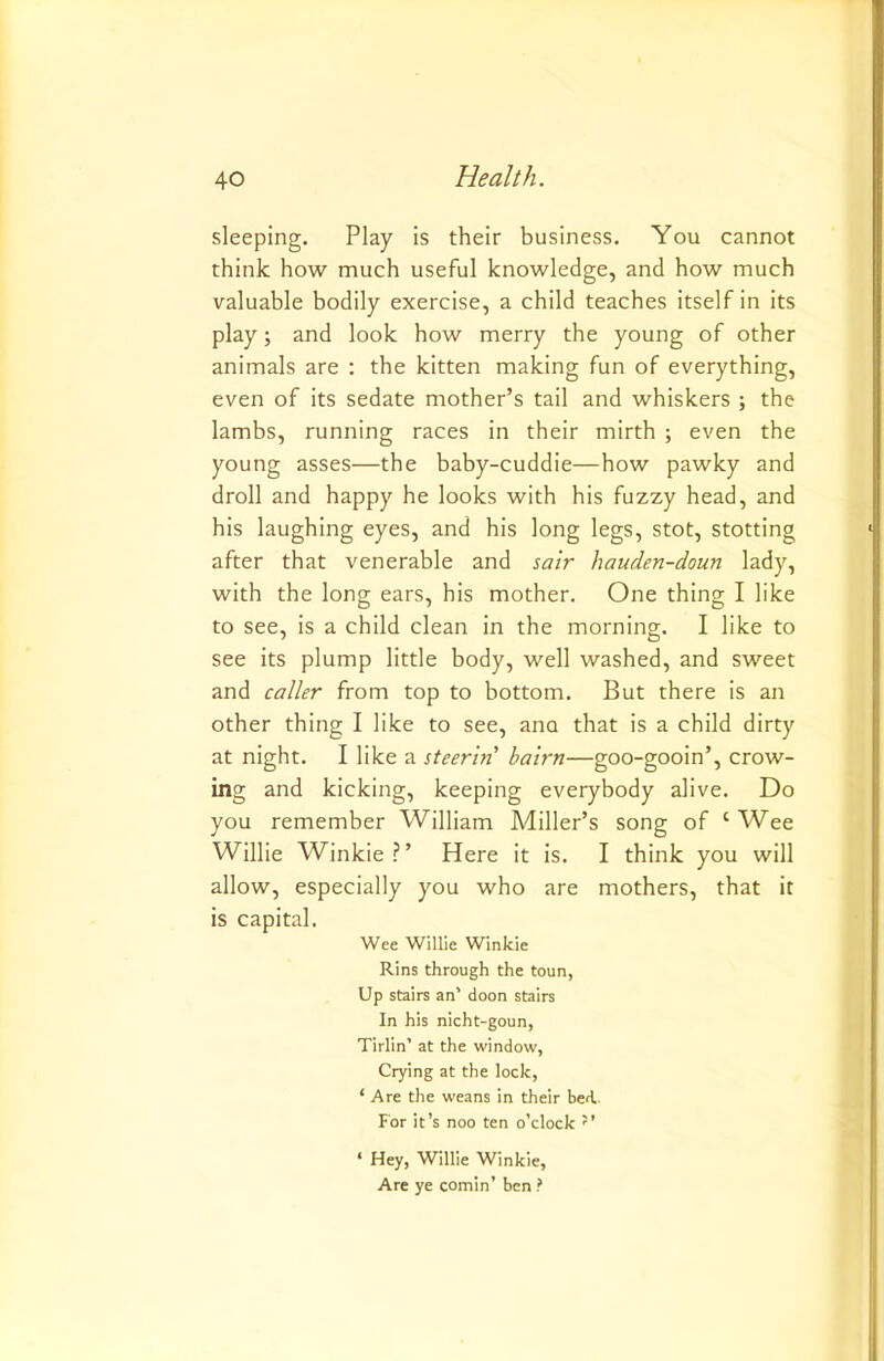 sleeping. Play is their business. You cannot think how much useful knowledge, and how much valuable bodily exercise, a child teaches itself in its play; and look how merry the young of other animals are : the kitten making fun of everything, even of its sedate mother’s tail and whiskers ; the lambs, running races in their mirth ; even the young asses—the baby-cuddie—how pawky and droll and happy he looks with his fuzzy head, and his laughing eyes, and his long legs, stot, stotting after that venerable and sair hauden-doun lady, with the long ears, his mother. One thing I like to see, is a child clean in the morning. I like to see its plump little body, well washed, and sweet and caller from top to bottom. But there is an other thing I like to see, ana that is a child dirty at night. I like a steerin' bairn—goo-gooin’, crow- ing and kicking, keeping everybody alive. Do you remember William Miller’s song of ‘ Wee Willie Winkie?’ Here it is. I think you will allow, especially you who are mothers, that it is capital. Wee Willie Winkie Rins through the toun, Up stairs an’ doon stairs In his nicht-goun, Tirlin’ at the window, Crying at the lock, ‘ Are the weans in their bed.. For it’s noo ten o'clock ‘ Hey, Willie Winkie, Are ye cornin’ ben ?