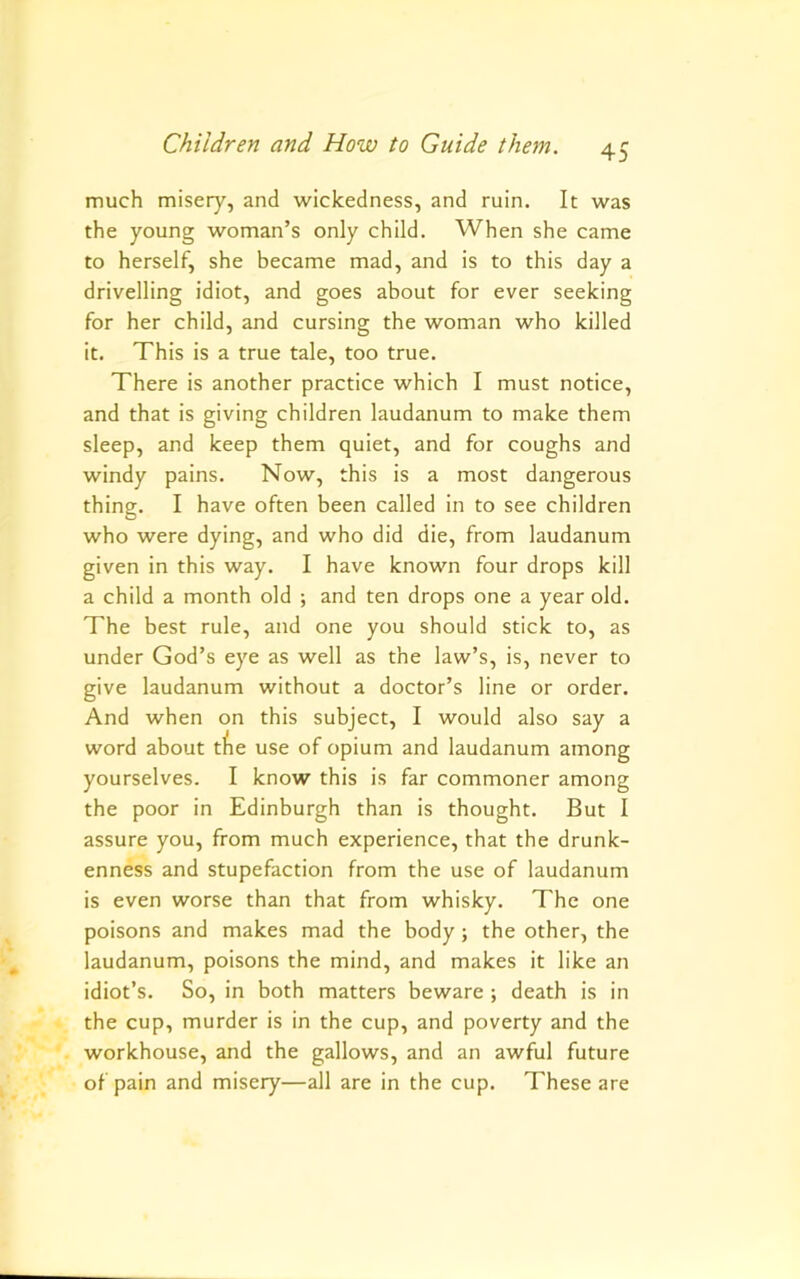 much misery, and wickedness, and ruin. It was the young woman’s only child. When she came to herself, she became mad, and is to this day a drivelling idiot, and goes about for ever seeking for her child, and cursing the woman who killed it. This is a true tale, too true. There is another practice which I must notice, and that is giving children laudanum to make them sleep, and keep them quiet, and for coughs and windy pains. Now, this is a most dangerous thing. I have often been called in to see children who were dying, and who did die, from laudanum given in this way. I have known four drops kill a child a month old ; and ten drops one a year old. The best rule, and one you should stick to, as under God’s eye as well as the law’s, is, never to give laudanum without a doctor’s line or order. And when on this subject, I would also say a word about tfie use of opium and laudanum among yourselves. I know this is far commoner among the poor in Edinburgh than is thought. But I assure you, from much experience, that the drunk- enness and stupefaction from the use of laudanum is even worse than that from whisky. The one poisons and makes mad the body; the other, the laudanum, poisons the mind, and makes it like an idiot’s. So, in both matters beware ; death is in the cup, murder is in the cup, and poverty and the workhouse, and the gallows, and an awful future of pain and misery—all are in the cup. These are