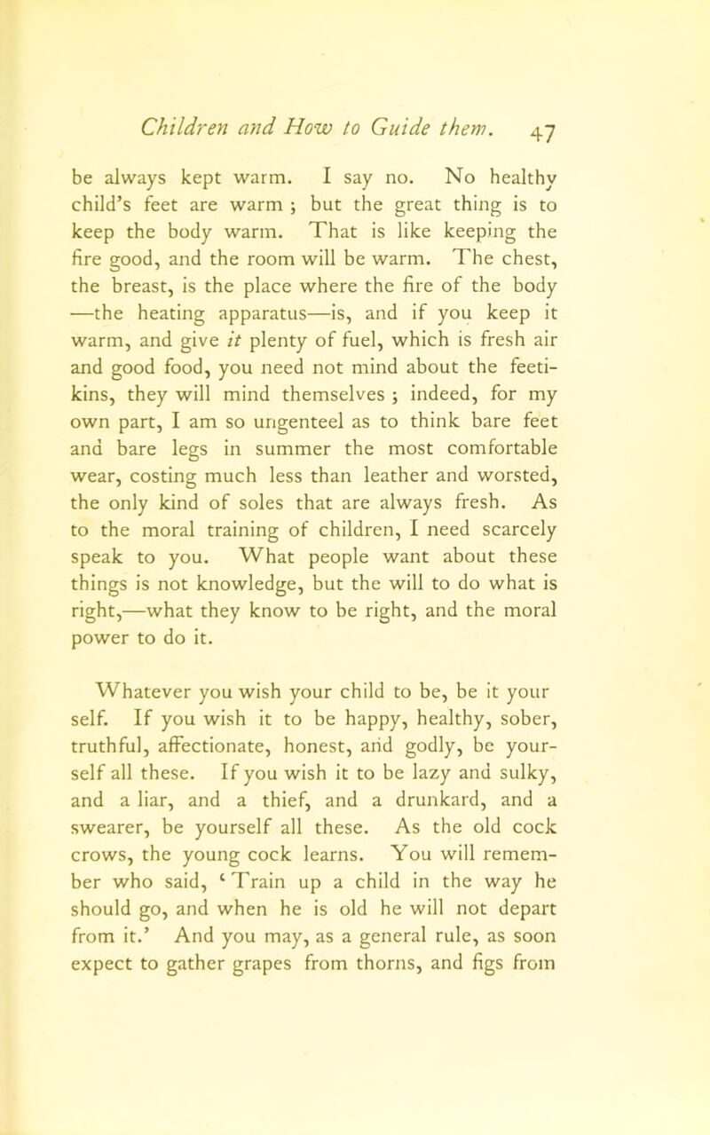 be always kept warm. I say no. No healthy child’s feet are warm ; but the great thing is to keep the body warm. That is like keeping the fire good, and the room will be warm. The chest, the breast, is the place where the fire of the body —the heating apparatus—is, and if you keep it warm, and give it plenty of fuel, which is fresh air and good food, you need not mind about the feeti- kins, they will mind themselves ; indeed, for my own part, I am so ungenteel as to think bare feet and bare legs in summer the most comfortable wear, costing much less than leather and worsted, the only kind of soles that are always fresh. As to the moral training of children, I need scarcely speak to you. What people want about these things is not knowledge, but the will to do what is right,—what they know to be right, and the moral power to do it. Whatever you wish your child to be, be it your self. If you wish it to be happy, healthy, sober, truthful, affectionate, honest, arid godly, be your- self all these. If you wish it to be lazy and sulky, and a liar, and a thief, and a drunkard, and a swearer, be yourself all these. As the old cock crows, the young cock learns. You will remem- ber who said, ‘Train up a child in the way he should go, and when he is old he will not depart from it.’ And you may, as a general rule, as soon expect to gather grapes from thorns, and figs from