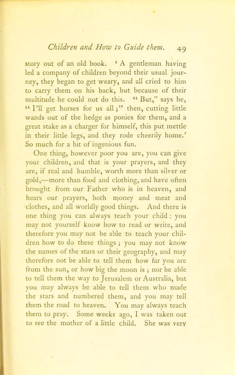 story out of an old book. ‘ A gentleman having led a company of children beyond their usual jour- ney, they began to get weary, and all cried to him to carry them on his back, but because of their multitude he could not do this. “ But,” says he, “ I’ll get horses for us allthen, cutting little wands out of the hedge as ponies for them, and a great stake as a charger for himself, this put mettle in their little legs, and they rode cheerily home.’ So much for a bit of ingenious fun. One thing, however poor you are, you can give youi children, and that is your prayers, and they are, if real and humble, worth more than silver or gold,—more than food and clothing, and have often brought from our Father who is in heaven, and hears our prayers, both rnoney and meat and ■clothes, and all worldly good things. And there is one thing you can always teach your child : you may not yourself know how to read or write, and therefore you may not be able to teach your chil- dren how to do these things ; you may not know the names of the stars or their geography, and may therefore not be able to tell them how far you are from the sun, or how big the moon is ; nor be able to tell them the way to Jerusalem or Australia, but you may always be able to tell them who made the stars and numbered them, and you may tell them the road to heaven. You may always teach them to pray. Some weeks ago, I was taken out to see the mother of a little child. She was very