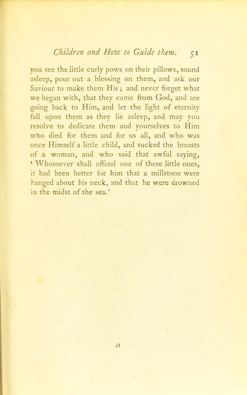you see the little curly pows on their pillows, sound asleep, pour out a blessing on them, and ask our Saviour to make them His ; and never forget what we began with, that they came from God, and are going back to Him, and let the light of eternity fall upon them as they lie asleep, and may you resolve to dedicate them and yourselves to Him who died for them and for us all, and who was once Himself a little child, and sucked the breasts of a woman, and who said that awful saying, ‘ Whosoever shall offend one of these little ones, it had been better for him that a millstone were hanged about his neck, and that he were drowned in the midst of the sea.’ D