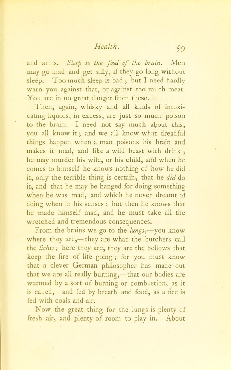 S9 and arms. Sleep is the food of the brain. Men may go mad and get silly, if they go long without sleep. Too much sleep is bad ; but I need hardly warn you against that, or against too much meat You are in no great danger from these. Then, again, whisky and all kinds of intoxi- cating liquors, in excess, are just so much poison to the brain. I need not say much about this, you all know it; and we all know what dreadful things happen when a man poisons his brain and makes it mad, and like a wild beast with drink ; he may murder his wife, or his child, and when he comes to himself he knows nothing of how he did it, only the terrible thing is certain, that he did do it, and that he may be hanged for doing something when he was mad, and which he never dreamt pt doing when in his senses ; but then he knows that he made himself mad, and he must take all the wretched and tremendous consequences. From the brains we go to the lungs.,—you know where they are,— they are what the butchers call the lichts; here they are, they are the bellows that keep the fire of life going ; for you must know that a clever German philosopher has made out that we are all really burning,—that our bodies are warmed by a sort of burning or combustion, as it is called,—and fed by breath and food, as a fire is fed with coals and air. Now the great thing for the lungs is plenty of fresh air, and plenty of room to play in. About