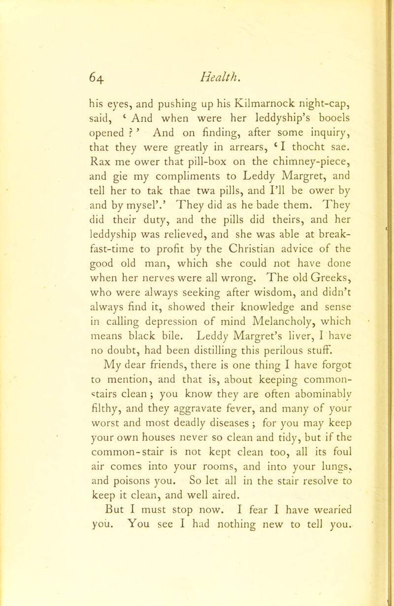 his eyes, and pushing up his Kilmarnock night-cap, said, ‘ And when were her leddyship’s booels opened ? ’ And on finding, after some inquiry, that they were greatly in arrears, ‘ I thocht sae. Rax me ower that pill-box on the chimney-piece, and gie my compliments to Leddy Margret, and tell her to tak thae twa pills, and I’ll be ower by and by mysel’.’ They did as he bade them. They did their duty, and the pills did theirs, and her leddyship was relieved, and she was able at break- fast-time to profit by the Christian advice of the good old man, which she could not have done when her nerves were all wrong. The old Greeks, who were always seeking after wisdom, and didn’t always find it, showed their knowledge and sense in calling depression of mind Melancholy, which means black bile. Leddy Margret’s liver, I have no doubt, had been distilling this perilous stuff. My dear friends, there is one thing I have forgot to mention, and that is, about keeping common- stairs clean; you know they are often abominablv filthy, and they aggravate fever, and many of your worst and most deadly diseases ; for you may keep your own houses never so clean and tidy, but if the common-stair is not kept clean too, all its foul air comes into your rooms, and into your lungs, and poisons you. So let all in the stair resolve to keep it clean, and well aired. But I must stop now. I fear I have wearied you. You see I had nothing new to tell you.