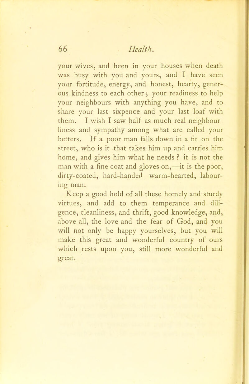 vour wives, and been in your houses when death was busy with you and yours, and I have seen your fortitude, energy, and honest, hearty, gener- ous kindness to each other ; your readiness to help vour neighbours with anything you have, and to share your last sixpence and your last loaf with them. I wish I saw half as much real neighbour liness and sympathy among what are called your betters. If a poor man falls down in a fit on the street, who is it that takes him up and carries him home, and gives him what he needs ? it is not the man with a fine coat and gloves on,—it is the poor, dirty-coated, hard-handed warm-hearted, labour- ing man. Keep a good hold of all these homely and sturdy virtues, and add to them temperance and dili- gence, cleanliness, and thrift, good knowledge, and, above all, the love and the fear of God, and you will not only be happy yourselves, but you will make this great and wonderful country of ours which rests upon you, still more wonderful and great.