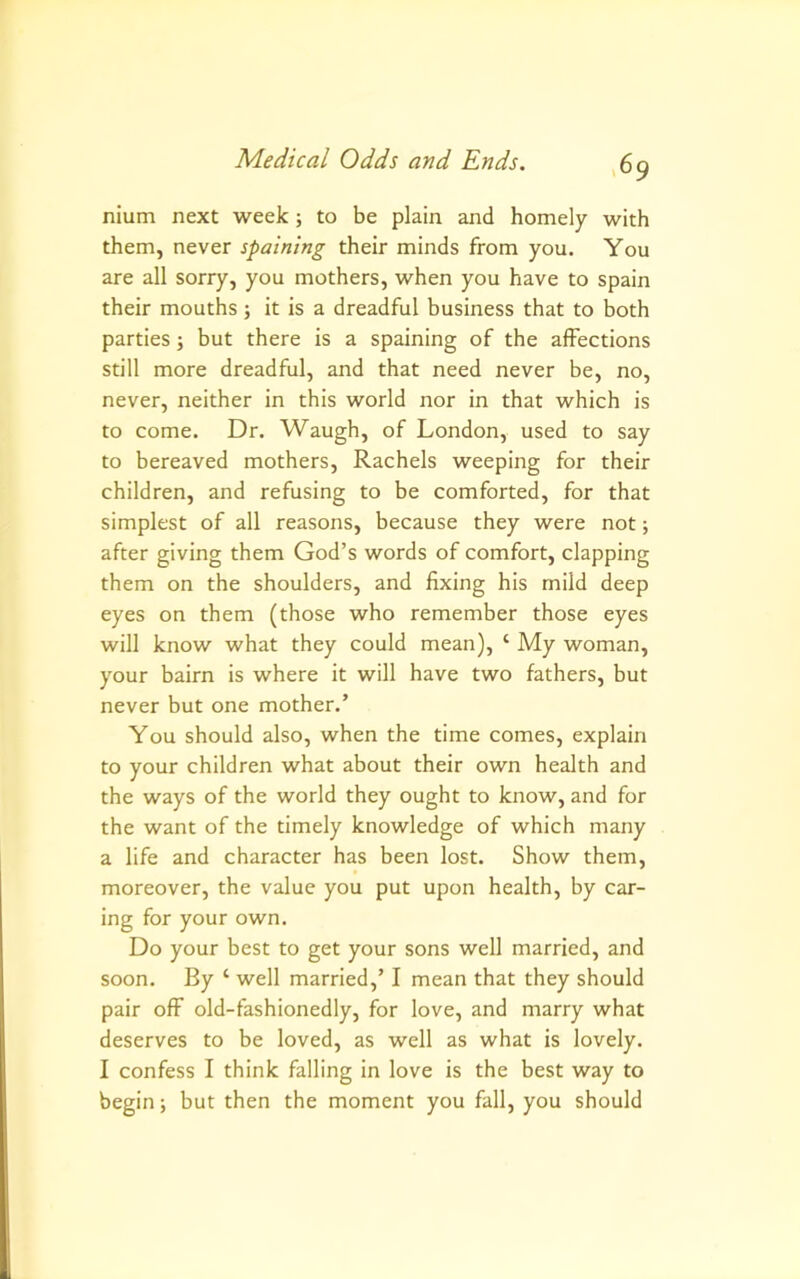 nium next week; to be plain and homely with them, never spaining their minds from you. You are all sorry, you mothers, when you have to Spain their mouths; it is a dreadful business that to both parties; but there is a spaining of the affections still more dreadful, and that need never be, no, never, neither in this world nor in that which is to come. Dr. Waugh, of London, used to say to bereaved mothers, Rachels weeping for their children, and refusing to be comforted, for that simplest of all reasons, because they were not; after giving them God’s words of comfort, clapping them on the shoulders, and fixing his mild deep eyes on them (those who remember those eyes will know what they could mean), ‘ My woman, your bairn is where it will have two fathers, but never but one mother.’ You should also, when the time comes, explain to your children what about their own health and the ways of the world they ought to know, and for the want of the timely knowledge of which many a life and character has been lost. Show them, moreover, the value you put upon health, by car- ing for your own. Do your best to get your sons well married, and soon. By ‘ well married,’ I mean that they should pair off old-fashionedly, for love, and marry what deserves to be loved, as well as what is lovely. I confess I think falling in love is the best way to begin; but then the moment you fall, you should