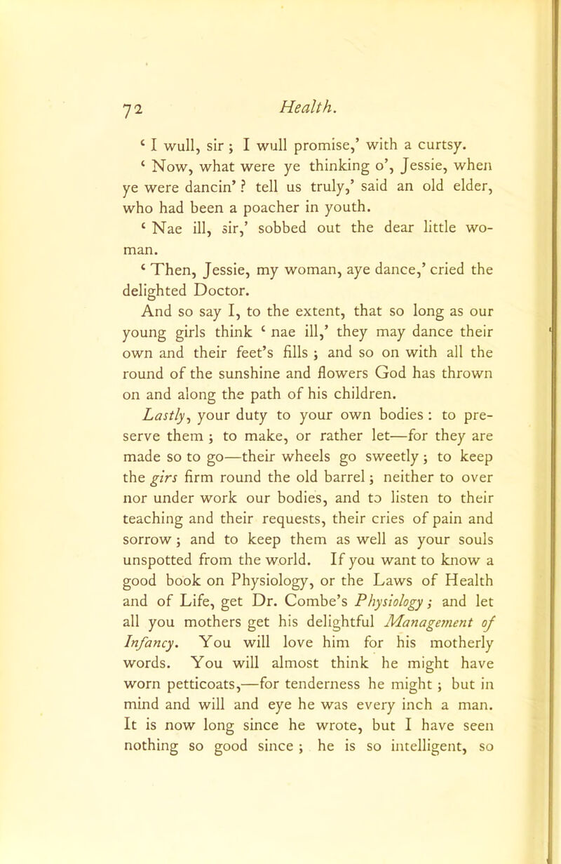 ‘ I wull, sir ; I wull promise,’ with a curtsy. ‘ Now, what were ye thinking o’, Jessie, when ye were dancin’ ? tell us truly,’ said an old elder, who had been a poacher in youth. ‘ Nae ill, sir,’ sobbed out the dear little wo- man. ‘ Then, Jessie, my woman, aye dance,’ cried the delighted Doctor. And so say I, to the extent, that so long as our young girls think ‘ nae ill,’ they may dance their own and their feet’s fills ; and so on with all the round of the sunshine and flowers God has thrown on and along the path of his children. Lastly., your duty to your own bodies : to pre- serve them ; to make, or rather let—for they are made so to go—their wheels go sweetly ; to keep the girs firm round the old barrel; neither to over nor under work our bodies, and to listen to their teaching and their requests, their cries of pain and sorrow 5 and to keep them as well as your souls unspotted from the world. If you want to know a good book on Physiology, or the Laws of Health and of Life, get Dr. Combe’s Physiology; and let all you mothers get his delightful Managertient oj Infancy. You will love him for his motherly words. You will almost think he might have worn petticoats,—for tenderness he might ; but in mind and will and eye he was every inch a man. It is now long since he wrote, but I have seen nothing so good since ; he is so intelligent, so