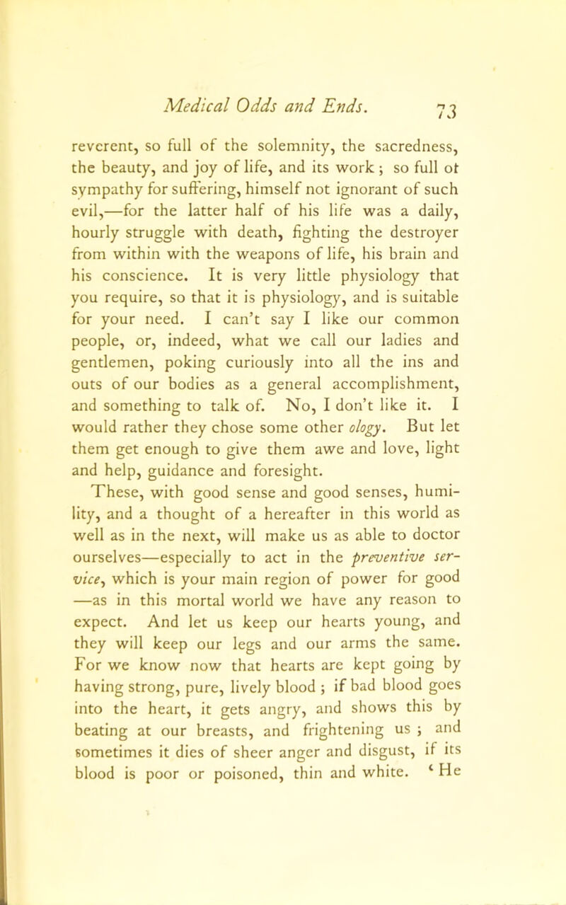 reverent, so full of the solemnity, the sacredness, the beauty, and joy of life, and its work; so full ot sympathy for suffering, himself not ignorant of such evil,—for the latter half of his life was a daily, hourly struggle with death, fighting the destroyer from within with the weapons of life, his brain and his conscience. It is very little physiology that you require, so that it is physiology, and is suitable for your need. I can’t say I like our common people, or, indeed, what we call our ladies and gentlemen, poking curiously into all the ins and outs of our bodies as a general accomplishment, and something to talk of. No, I don’t like it. I would rather they chose some other ology. But let them get enough to give them awe and love, light and help, guidance and foresight. These, with good sense and good senses, humi- lity, and a thought of a hereafter in this world as well as in the next, will make us as able to doctor ourselves—especially to act in the preventive ser- vice., which is your main region of power for good —as in this mortal world we have any reason to expect. And let us keep our hearts young, and they will keep our legs and our arms the same. For we know now that hearts are kept going by having strong, pure, lively blood ; if bad blood goes into the heart, it gets angry, and shows this by beating at our breasts, and frightening us ; and sometimes it dies of sheer anger and disgust, if its blood is poor or poisoned, thin and white. ‘ He