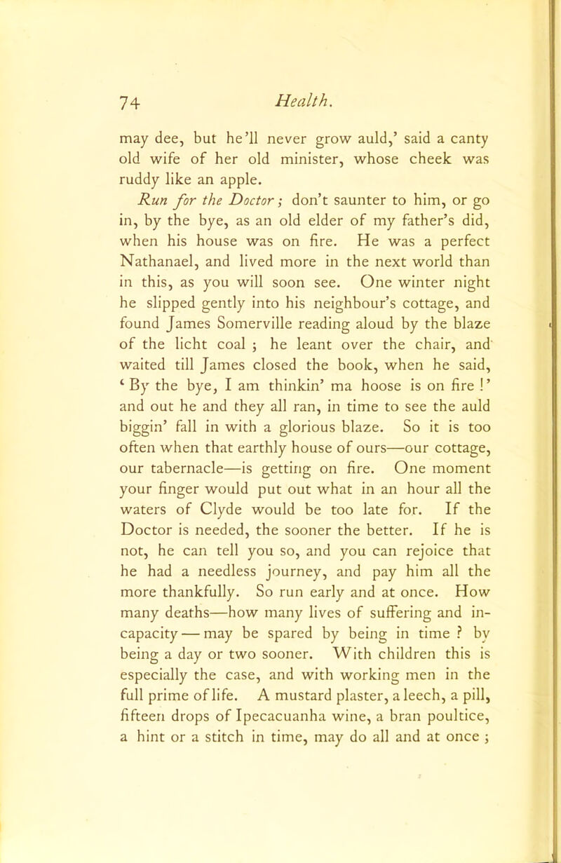 may dee, but he’ll never grow auld,’ said a canty old wife of her old minister, whose cheek was ruddy like an apple. Run for the Doctor; don’t saunter to him, or go in, by the bye, as an old elder of my father’s did, when his house was on fire. He was a perfect Nathanael, and lived more in the next world than in this, as you will soon see. One winter night he slipped gently into his neighbour’s cottage, and found James Somerville reading aloud by the blaze of the licht coal ; he leant over the chair, and waited till James closed the book, when he said, ‘ By the bye, I am thinkin’ ma hoose is on fire !’ and out he and they all ran, in time to see the auld biggin’ fall in with a glorious blaze. So it is too often when that earthly house of ours—our cottage, our tabernacle—is getting on fire. One moment your finger would put out what in an hour all the waters of Clyde would be too late for. If the Doctor is needed, the sooner the better. If he is not, he can tell you so, and you can rejoice that he had a needless journey, and pay him all the more thankfully. So run early and at once. How many deaths—how many lives of suffering and in- capacity— may be spared by being in time ? by being a day or two sooner. With children this is especially the case, and with working men in the full prime of life. A mustard plaster, a leech, a pill, fifteen drops of Ipecacuanha wine, a bran poultice, a hint or a stitch in time, may do all and at once j