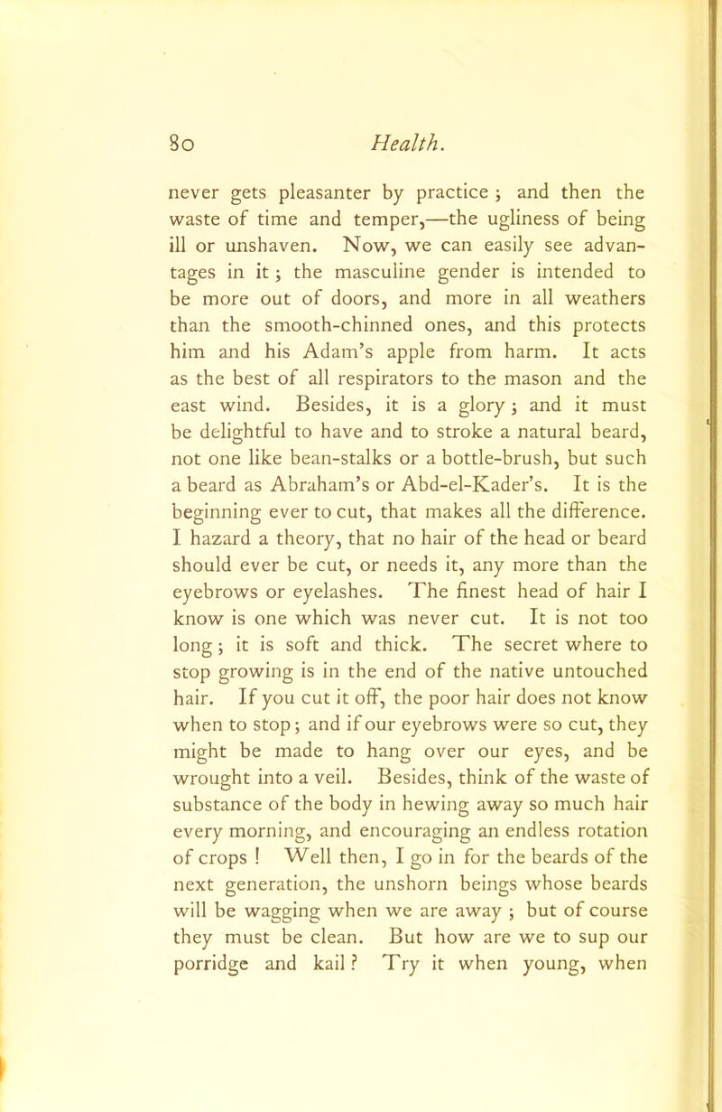 never gets pleasanter by practice \ and then the waste of time and temper,—the ugliness of being ill or unshaven. Now, we can easily see advan- tages in it; the masculine gender is intended to be more out of doors, and more in all weathers than the smooth-chinned ones, and this protects him and his Adam’s apple from harm. It acts as the best of all respirators to the mason and the east wind. Besides, it is a glory ; and it must be delightful to have and to stroke a natural beard, not one like bean-stalks or a bottle-brush, but such a beard as Abraham’s or Abd-el-Kader’s. It is the beginning ever to cut, that makes all the difference. I hazard a theory, that no hair of the head or beard should ever be cut, or needs it, any more than the eyebrows or eyelashes. The finest head of hair I know is one which was never cut. It is not too long; it is soft and thick. The secret where to stop growing is in the end of the native untouched hair. If you cut it off, the poor hair does not know when to stop; and if our eyebrows were so cut, they might be made to hang over our eyes, and be wrought into a veil. Besides, think of the waste of substance of the body in hewing away so much hair every morning, and encouraging an endless rotation of crops ! Well then, I go in for the beards of the next generation, the unshorn beings whose beards will be wagging when we are away ; but of course they must be clean. But how are we to sup our porridge and kail? Try it when young, when