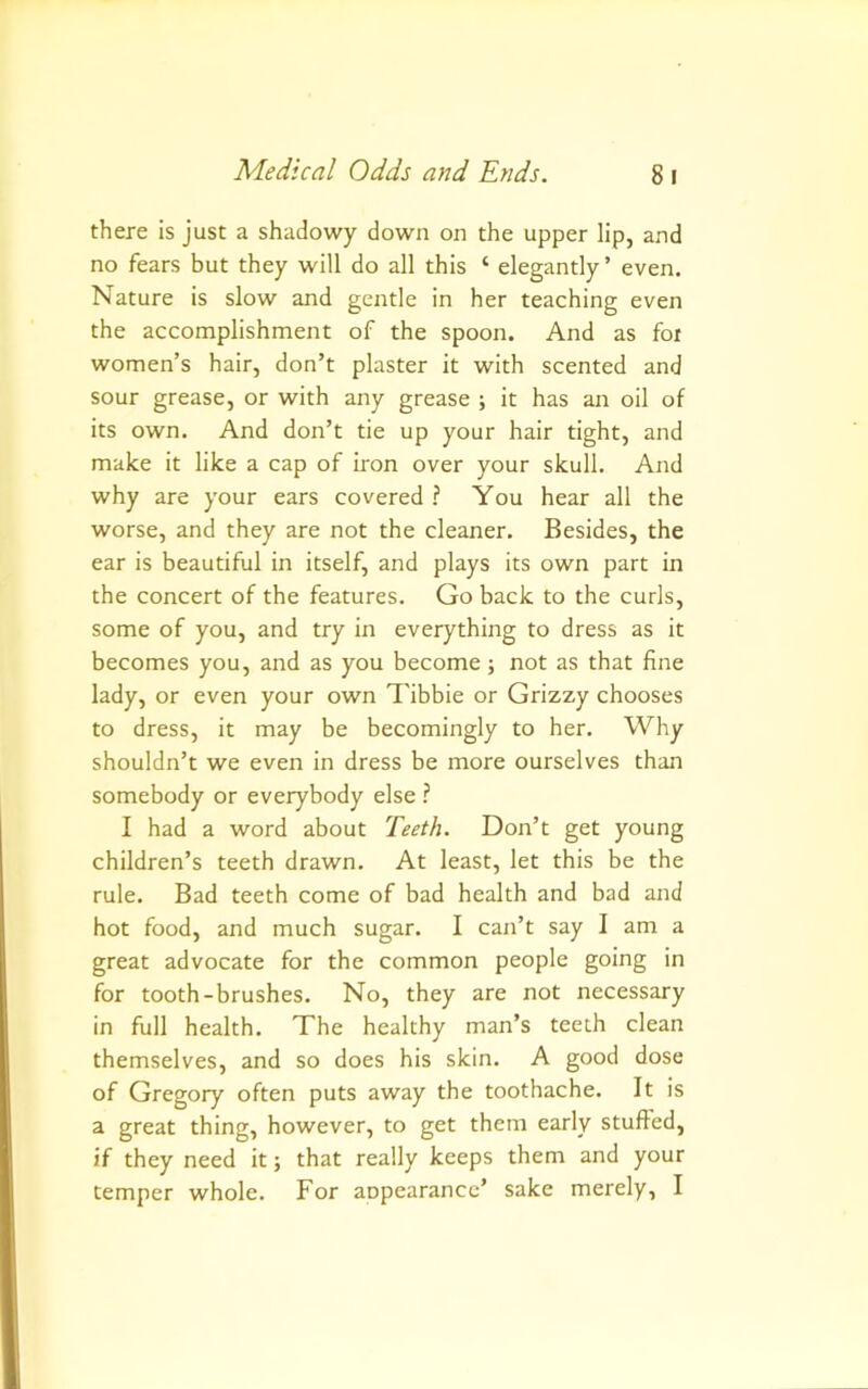 there is just a shadowy down on the upper lip, and no fears but they will do all this ‘ elegantly ’ even. Nature is slow and gentle in her teaching even the accomplishment of the spoon. And as foi women’s hair, don’t plaster it with scented and sour grease, or with any grease ; it has an oil of its own. And don’t tie up your hair tight, and make it like a cap of iron over your skull. And why are your ears covered ? You hear all the worse, and they are not the cleaner. Besides, the ear is beautiful in itself, and plays its own part in the concert of the features. Go back to the curls, some of you, and try in everything to dress as it becomes you, and as you become; not as that fine lady, or even your own Tibbie or Grizzy chooses to dress, it may be becomingly to her. Why shouldn’t we even in dress be more ourselves than somebody or everybody else ? I had a word about Teeth. Don’t get young children’s teeth drawn. At least, let this be the rule. Bad teeth come of bad health and bad and hot food, and much sugar. I can’t say I am a great advocate for the common people going in for tooth-brushes. No, they are not necessary in full health. The healthy man’s teeth clean themselves, and so does his skin. A good dose of Gregory often puts away the toothache. It is a great thing, however, to get them early stuffed, if they need it; that really keeps them and your temper whole. For anpearancc’ sake merely, I