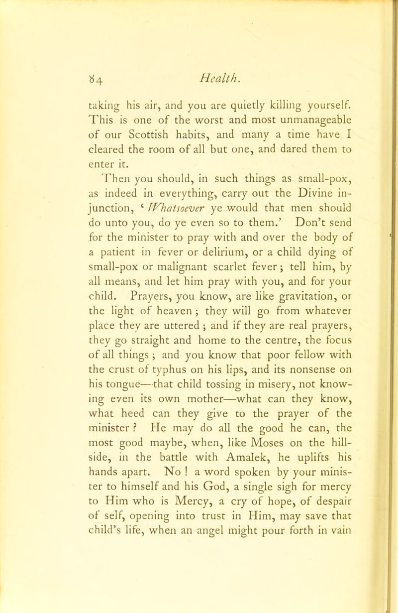 taking his air, and you are quietly killing yourself. This is one of the worst and most unmanageable of our Scottish habits, and many a time have I cleared the room of all but one, and dared them to enter it. Then you should, in such things as small-pox, as indeed in everything, carry out the Divine in- junction, ‘ [Whatsoever ye would that men should do unto you, do ye even so to them.’ Don’t send for the minister to pray with and over the body of a patient in fever or delirium, or a child dying of small-pox or malignant scarlet fever; tell him, by all means, and let him pray with you, and for your child. Prayers, you know, are like gravitation, or the light of heaven ; they will go from whatever place they are uttered ; and if they are real prayers, they go straight and home to the centre, the focus of all things ; and you know that poor fellow with the crust of typhus on his lips, and its nonsense on his tongue—that child tossing in misery, not know- ing even its own mother—what can they know, what heed can they give to the prayer of the minister ? He may do all the good he can, the most good maybe, when, like Moses on the hill- side, in the battle with Amalek, he uplifts his hands apart. No ! a word spoken by your minis- ter to himself and his God, a single sigh for mercy to Him who is Mercy, a cry of hope, of despair of self, opening into trust in Him, may save that child’s life, when an angel might pour forth in vain