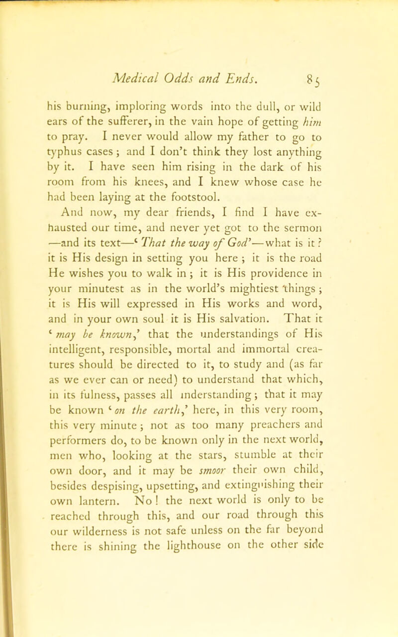 his burning, imploring words into the dull, or wild ears of the sufferer, in the vain hope of getting hhn to pray. I never would allow my father to go to typhus cases; and I don’t think they lost anything by it, I have seen him rising in the dark of his room from his knees, and I knew whose case he had been laying at the footstool. And now, my dear friends, I find I have ex- hausted our time, and never yet got to the sermon —and its text—‘ That the way of God’—what is it ? it is His design in setting you here ; it is the road He wishes you to walk in; it is His providence in your minutest as in the world’s mightiest things ; it is His will expressed in His works and word, and in your own soul it is His salvation. That it ‘ may be known.^ that the understandings of His intelligent, responsible, mortal and immortal crea- tures should be directed to it, to study and (as far as we ever can or need) to understand that which, in its fulness, passes all mderstanding; that it may be known '■on the earth.,’ here, in this very room, this very minute ; not as too many preachers and performers do, to be known only in the next world, men who, looking at the stars, stumble at their own door, and it may be smoor their own child, besides despising, upsetting, and extinguishing their own lantern. No ! the next world is only to be reached through this, and our road through this our wilderness is not safe unless on the far beyond there is shining the lighthouse on the other side