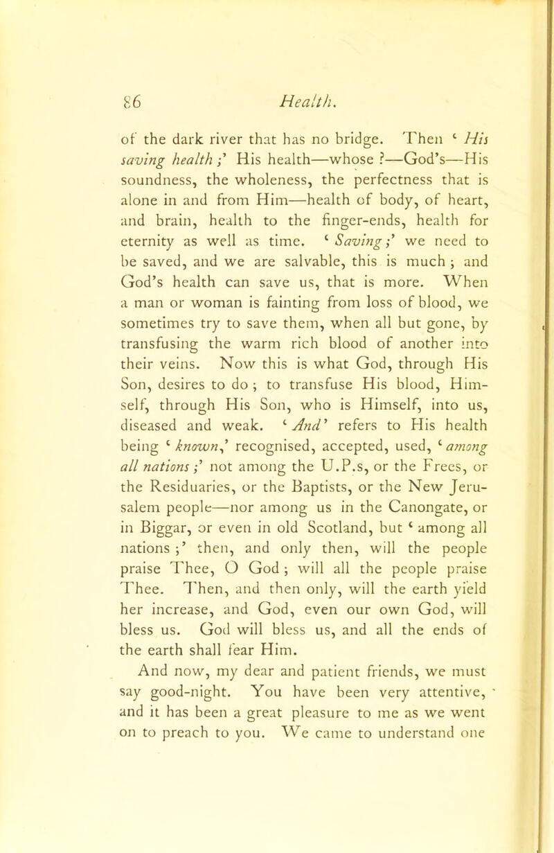 of the dark river that has no bridge. Then ‘ His saving health;' His health—whose ?—God’s—His soundness, the wholeness, the perfectness that is alone in and from Him—health of body, of heart, and brain, health to the finger-ends, health for eternity as well as time. ‘ Saving;’ we need to be saved, and we are salvable, this is much ; and God’s health can save us, that is more. When a man or woman is fainting from loss of blood, we sometimes try to save them, when all but gone, by transfusing the warm rich blood of another into their veins. Now this is what God, through His Son, desires to do ; to transfuse His blood. Him- self, through His Son, who is Himself, into us, diseased and weak. '‘And’ refers to Flis health being '■known.,’ recognised, accepted, used, ajnong all nations •’ not among the U.P.s, or the Frees, or the Residuaries, or the Baptists, or the New Jeru- salem people—nor among us in the Canongate, or in Biggar, or even in old Scotland, but ‘ among all nations then, and only then, will the people praise Thee, O God ; will all the people praise Thee. Then, and then only, will the earth yield her increase, and God, even our own God, will bless us. God will bless us, and all the ends of the earth shall fear Him. And now, my dear and patient friends, we must say good-night. You have been very attentive, and it has been a great pleasure to me as we went on to preach to you. We came to understand one