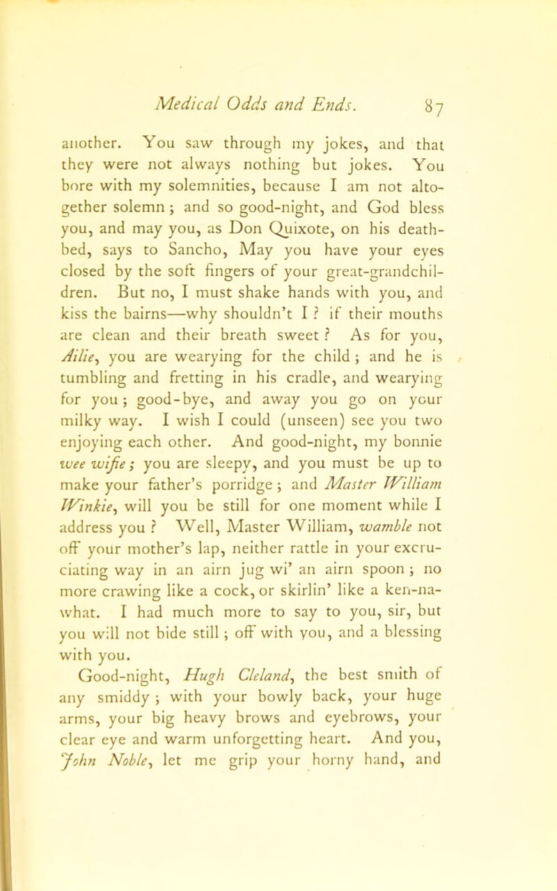 another. You saw through my jokes, and that they were not always nothing but jokes. You bore with my solemnities, because I am not alto- gether solemn; and so good-night, and God bless you, and may you, as Don Quixote, on his death- bed, says to Sancho, May you have your eyes closed by the soft fingers of your great-grandchil- dren. But no, I must shake hands with you, and kiss the bairns—why shouldn’t I ? if their mouths are clean and their breath sweet ? As for you, y/;7/V, you are wearying for the child ; and he is tumbling and fretting in his cradle, and wearying for you; good-bye, and away you go on your milky way. I wish I could (unseen) see you two enjoying each other. And good-night, my bonnie %vee wife; you are sleepy, and you must be up to make your father’s porridge; and Master WUlia7n Winkle.^ will you be still for one moment while I address you ? Well, Master William, wamble not oft' your mother’s lap, neither rattle in your excru- ciating way in an aim jug wi’ an aim spoon ; no more crawing like a cock, or skirlin’ like a ken-na- what. I had much more to say to you, sir, but you will not bide still ; off with you, and a blessing with you. Good-night, Hugh Cleland., the best smith of any smiddy ; with your bowly back, your huge arms, your big heavy brows and eyebrows, your clear eye and warm unforgetting heart. And you, yohn Noblelet me grip your horny hand, and