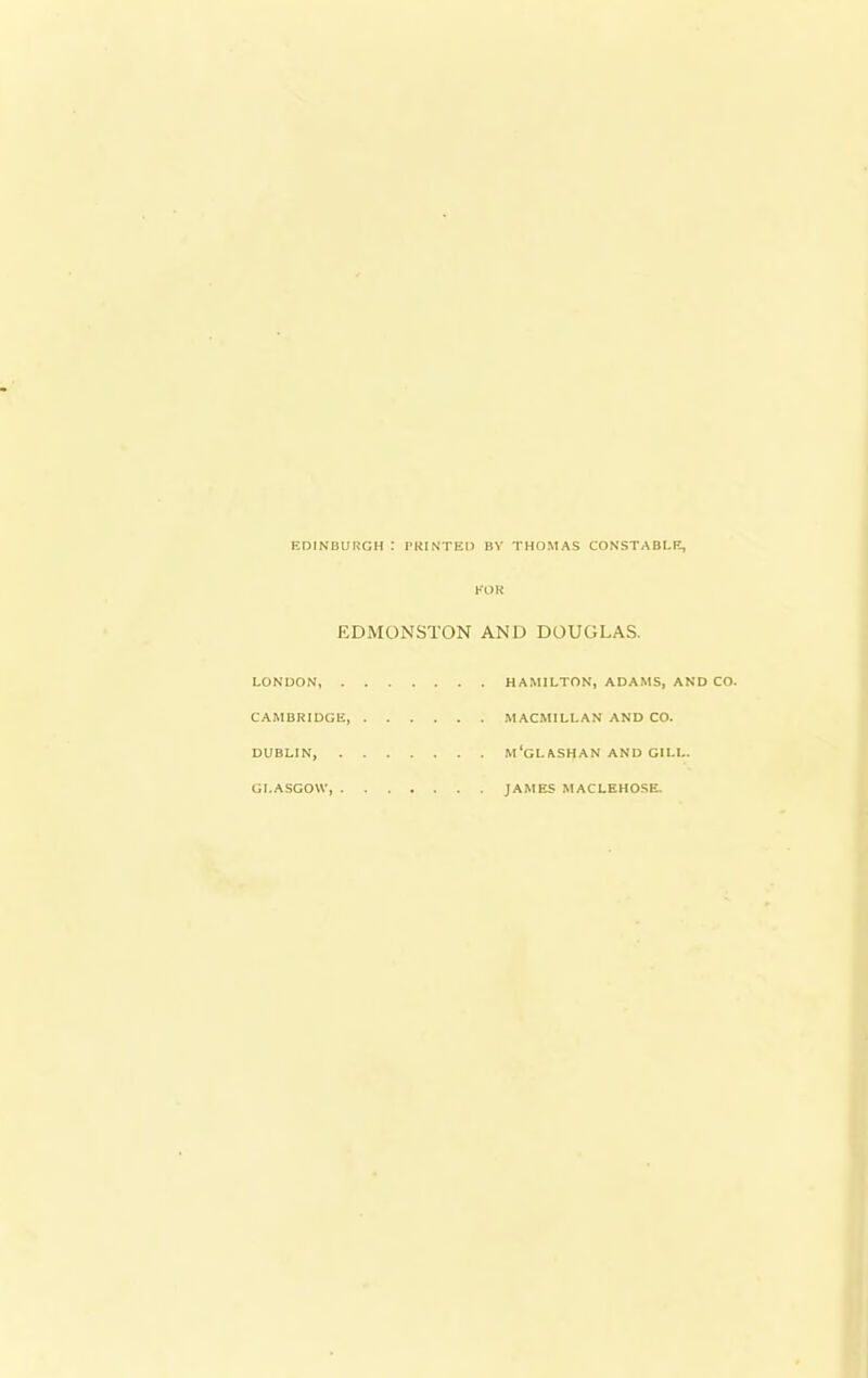 EDINBURGH : PKINTEI) BY THOMAS CONSTABLE, EOR EDMONSTON AND DOUGLAS. LONDON, HAMILTON, ADAMS, AND CO. CAMBRIDGE MACMILLAN AND CO. DUBLIN, M'GLASHAN AND GILL. GLASGOW, JAMES MACLEHOSE.