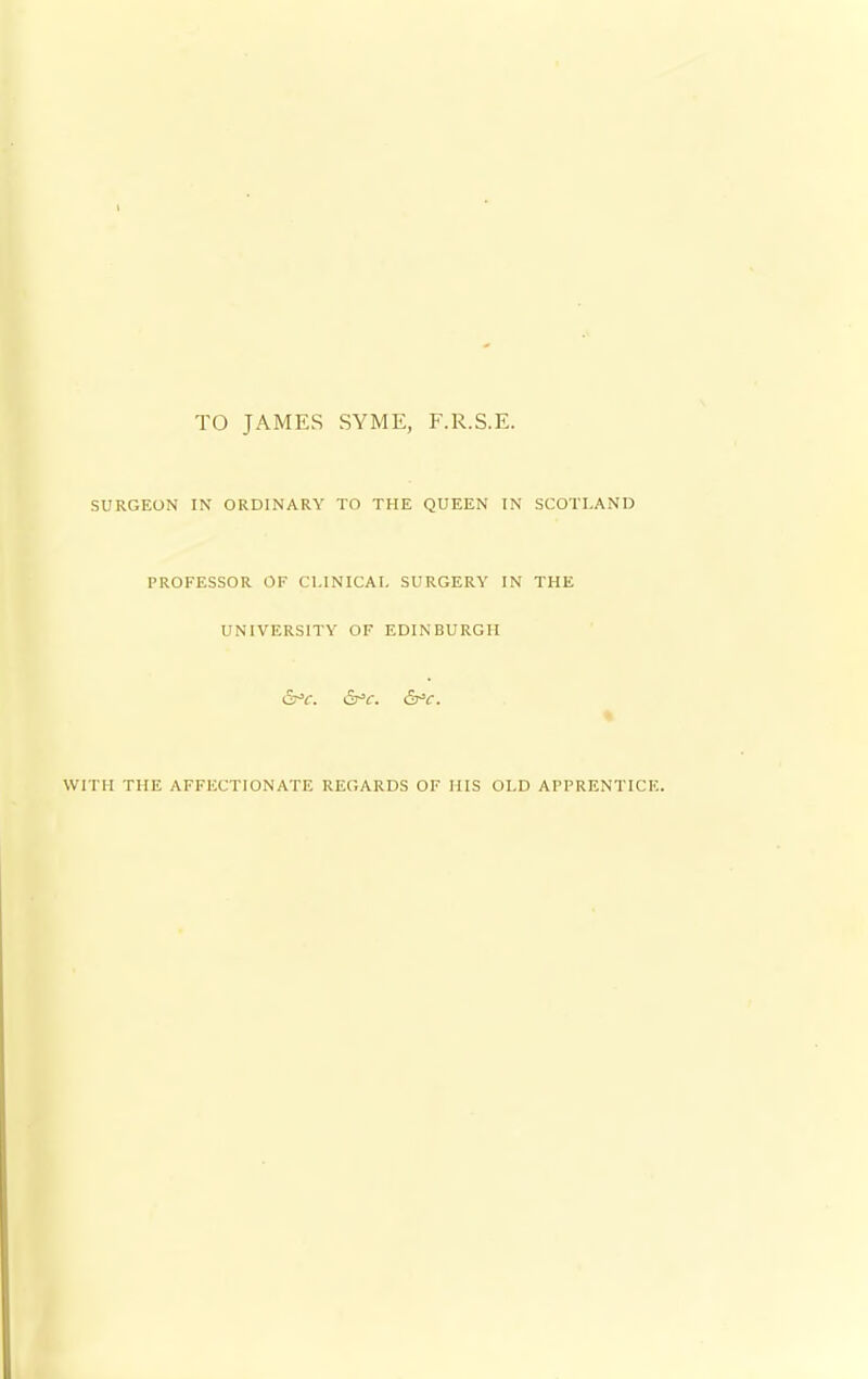 TO JAMES SYME, F.R.S.E. SURGEON IN ORDINARY TO THE QUEEN IN SCOTLAND PROFESSOR OF CLINICAL SURGERY IN THE UNIVERSITY OF EDINBURGH Sr'C. &*C. &*C. WITH THE AFFECTIONATE REGARDS OF HIS OLD APPRENTICE.