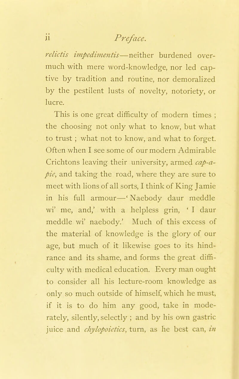 relictis impedimentis—neither burdened over- much with mere word-knowledge, nor led cap- tive by tradition and routine, nor demoralized by the pestilent lusts of novelty, notoriety, or lucre. This is one great difficulty of modern times ; the choosing not only what to know, but what to trust; what not to know, and what to forget. Often when I see some of our modern Admirable Crichtons leaving their university, armed cap-a- pie, and taking the road, where they are sure to meet with lions of all sorts, I think of King Jamie in his full armour—' Naebody daur meddle wi' me, and,' with a helpless grin, ' I daur meddle wi' naebody.' Much of this excess of the material of knowledge is the glory of our age, but much of it likewise goes to its hind- rance and its shame, and forms the great diffi- culty with medical education. Every man ought to consider all his lecture-room knowledge as only so much outside of himself, which he must, if it is to do him any good, take in mode- rately, silently, selectly ; and by his own gastric juice and chylopoietics, turn, as he best can, in