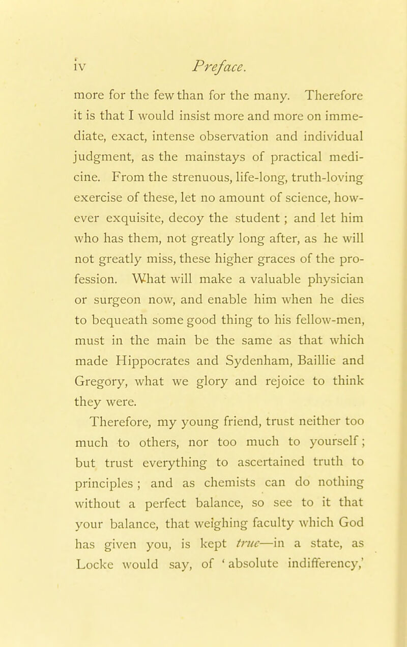 more for the few than for the many. Therefore it is that I would insist more and more on imme- diate, exact, intense observation and individual judgment, as the mainstays of practical medi- cine. From the strenuous, life-long, truth-loving exercise of these, let no amount of science, how- ever exquisite, decoy the student; and let him who has them, not greatly long after, as he will not greatly miss, these higher graces of the pro- fession. What will make a valuable physician or surgeon now, and enable him when he dies to bequeath some good thing to his fellow-men, must in the main be the same as that which made Hippocrates and Sydenham, Baillie and Gregory, what we glory and rejoice to think they were. Therefore, my young friend, trust neither too much to others, nor too much to yourself; but trust everything to ascertained truth to principles ; and as chemists can do nothing without a perfect balance, so see to it that your balance, that weighing faculty which God has given you, is kept true—in a state, as Locke would say, of ' absolute indifferency,'