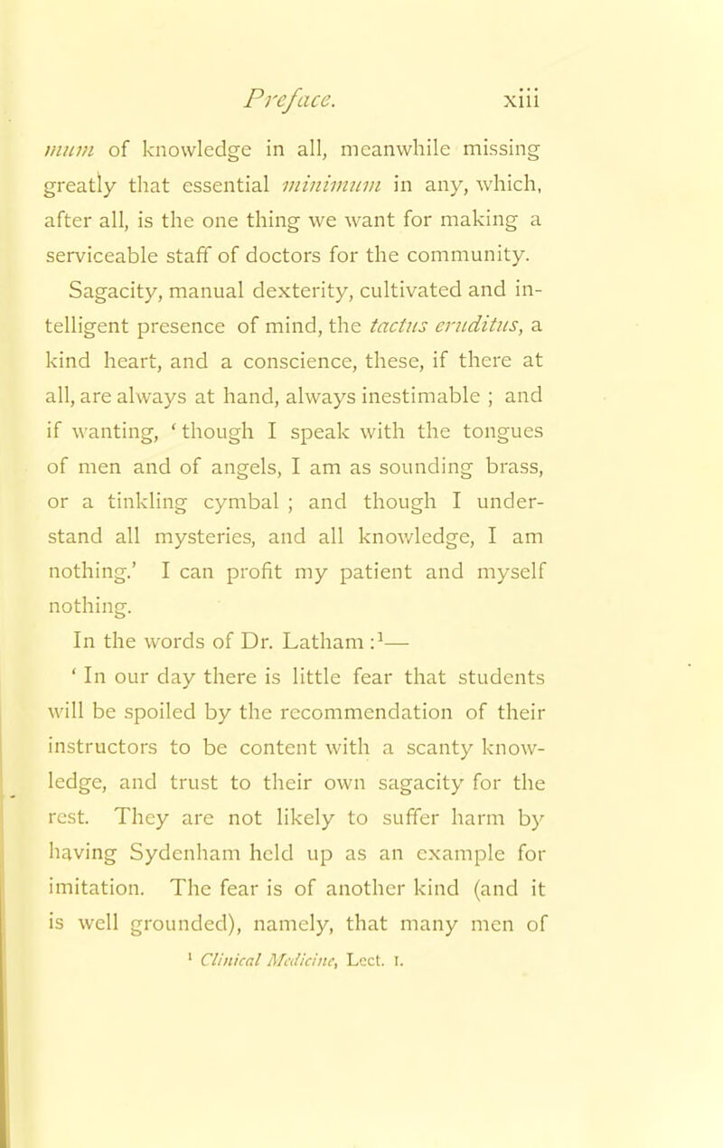 mum of knowledge in all, meanwhile missing greatly that essential minimum in any, which, after all, is the one thing we want for making a serviceable staff of doctors for the community. Sagacity, manual dexterity, cultivated and in- telligent presence of mind, the tactus emditus, a kind heart, and a conscience, these, if there at all, are always at hand, always inestimable ; and if wanting, ' though I speak with the tongues of men and of angels, I am as sounding brass, or a tinkling cymbal ; and though I under- stand all mysteries, and all knowledge, I am nothing.' I can profit my patient and myself nothing. In the words of Dr. Latham ■}— ' In our clay there is little fear that students will be spoiled by the recommendation of their instructors to be content with a scanty know- ledge, and trust to their own sagacity for the rest. They are not likely to suffer harm by having Sydenham held up as an example for imitation. The fear is of another kind (and it is well grounded), namely, that many men of 1 Clinical Medicine, Lcct. I.