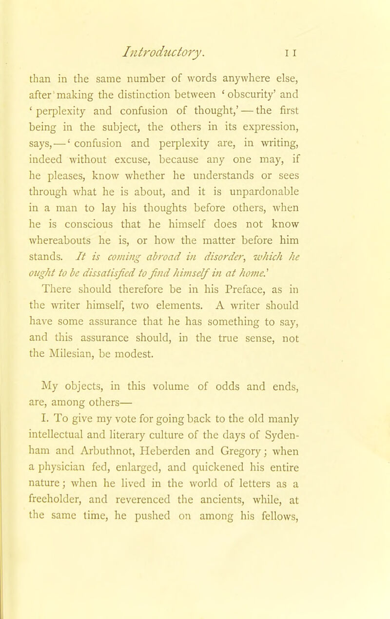 than in the same number of words anywhere else, after'making the distinction between 'obscurity' and ' perplexity and confusion of thought,' — the first being in the subject, the others in its expression, says, —' confusion and perplexity are, in writing, indeed without excuse, because any one may, if he pleases, know whether he understands or sees through what he is about, and it is unpardonable in a man to lay his thoughts before others, when he is conscious that he himself does not know whereabouts he is, or how the matter before him stands. It is coming abroad in disorder, which he ought to be dissatisfied to find himself in at home.' There should therefore be in his Preface, as in the writer himself, two elements. A writer should have some assurance that he has something to say, and this assurance should, in the true sense, not the Milesian, be modest. My objects, in this volume of odds and ends, are, among others— I. To give my vote for going back to the old manly intellectual and literary culture of the days of Syden- ham and Arbuthnot, Heberden and Gregory; when a physician fed, enlarged, and quickened his entire nature; when he lived in the world of letters as a freeholder, and reverenced the ancients, while, at the same time, he pushed on among his fellows,